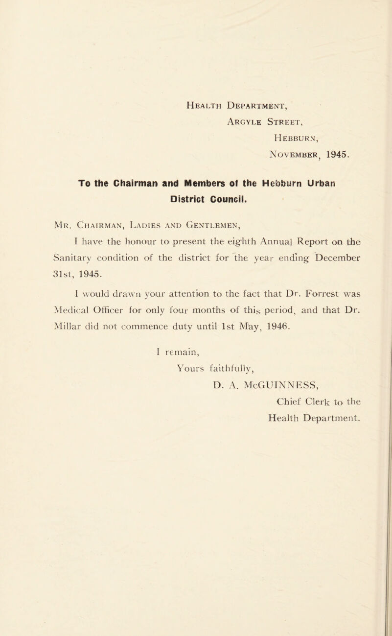 Health Department, Argyle Street, Hebburn, November y 1945. To the Chairman and Members of the Hebburn Urban District Council. Mr. Chairman, Ladies and Gentlemen, I have the honour to present the eighth Annual Report on the Sanitary condition of the district for the year ending December 31st, 1945. 1 would drawn your attention to* the fact that Dr. Forrest was Medical Officer for only four months of this period, and that Dr. Millar did not commence duty until 1st May, 1946. I remain, Yours faithfully, D. A. McGUINNESS, Chief Clerk to the Health Department.