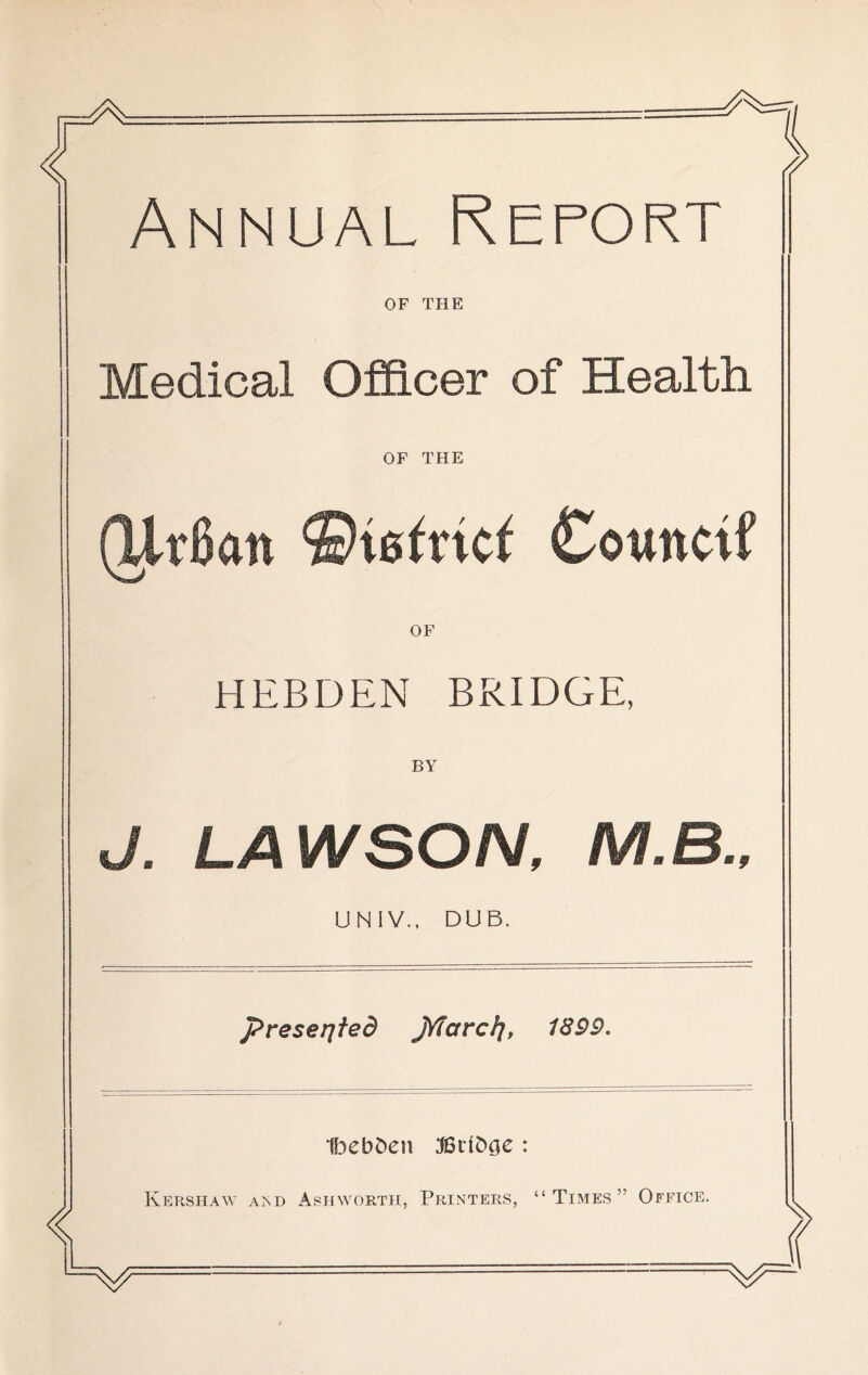 Annual Report OF THE Medical Officer of Health OF THE (UrBan Counctf OF HEBDEN BRIDGE, BY J. LAWSON, M.B.. UNIV., DUB. presented jYfarc/j, 1899. 1l3ebJ)en :©rlb0e : Kershaw aad Ashwortti, Printers, “Times” Office.