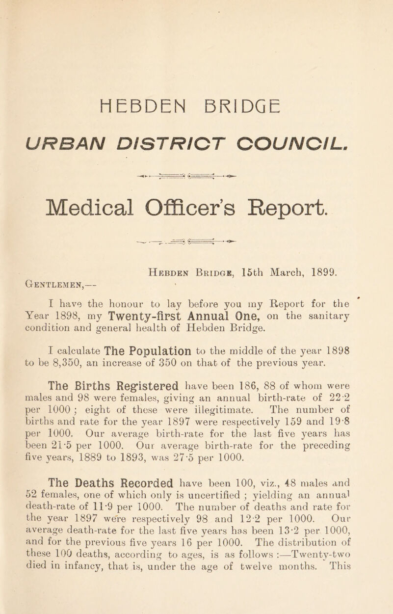 HEBDEN BRIDGE URBAN DISTRICT COUNCIL. Medical Officer’s Report. Hebden Bridge, 16th March, 1899. Gentlemen,— # I have the honour to lay before you my Report for the Year 1898, my Twenty-fiPSt Annual One, on the sanitary condition and general health of Hebden Bridge. I calculate The Population to the middle of the year 1898 to be 8,350, an increase of 350 on that of the previous year. The Births Reg*isteped have been 186, 88 of whom were males and 98 were females, giving an annual birth-rate of 22 2 per 1000 ; eight of these were illegitimate. The number of births and rate for the year 1897 were respectively 159 and 19'8 per 1000. Our average birth-rate for the last five years has been 2T5 per 1000. Our average birth-rate for the preceding five years, 1889 to 1893, was 27-5 per 1000. The Deaths Recorded have been 100, viz., 48 males and 52 females, one of which only is uncertified ; yielding an annual death-rate of 11*9 per 1000. The number of deaths and rate for the year 1897 we're respectively 98 and 12 2 per 1000. Our average death-rate for the last five years has been 13'2 per 1000, and for the previous five years 16 per 1000. The distribution of these 100 deaths, according to ages, is as follows :—Twenty-two died in infancy, that is, under the age of twelve months. This