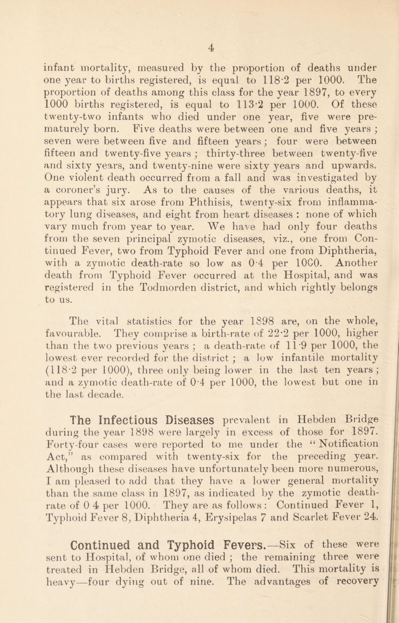 infant mortality, measured by the proportion of deaths under one year to births registered, is equal to 118‘2 per 1000. The proportion of deaths among this class for the year 1897, to every 1000 births registered, is equal to 113-2 per 1000. Of these twenty-two infants who died under one year, five were pre- maturely born. Five deaths were between one and five years ; seven were between five and fifteen years; four were between fifteen and twenty-five years ; thirty-three between twenty-five and sixty years, and twenty-nine were sixty years and upwards. One violent death occurred from a fall and was investigated by a coroner’s jury. As to the causes of the various deaths, it appears that six arose from Phthisis, twenty-six from inflamma- tory lung diseases, and eight from heart diseases : none of which vary much from year to year. We have had only four deaths from the seven principal zymotic diseases, viz., one from Con- tinued Fever, two from Typhoid Fever and one from Diphtheria, with a z3miotic death-rate so low as 0 4 per lOCO. Another death from Typhoid Fever occurred at the Hospital, and was registered in the Todmorden district, and which rightly belongs to us. The vital statistics for the year 1898 are, on the whole, favourable. They comprise a birth-rate of 22*2 per 1000, higher than the two previous years ; a death-rate of 11-9 per 1000, the lowest ever recorded for the district ; a low infantile mortality (118-2 per 1000), three only being lower in the last ten years; and a zymotic death-rate of 0-4 per 1000, the lowest but one in the last decade. The Infectious Diseases prevalent in Hebden Bridge during the year 1898 were largely in excess of those for 1897. Forty-four cases were reported to me under the “ Notification Act,” as compared with twenty-six for the preceding year. Although these diseases have unfortunately been more numerous, I am pleased to add that they have a lower general mortality than the same class in 1897, as indicated by the zymotic death- rate of 0 4 per 1000. They are as follows : Continued Fever 1, Typhoid Fever 8, Diphtheria 4, Erysipelas 7 and Scarlet Fever 24. Continued and Typhoid Fevers.—Six of these were sent to Hospital, of whom one died ; the remaining three were treated in Hebden Bridge, all of whom died. This mortality is heavy—four dying out of nine. The advantages of recovery