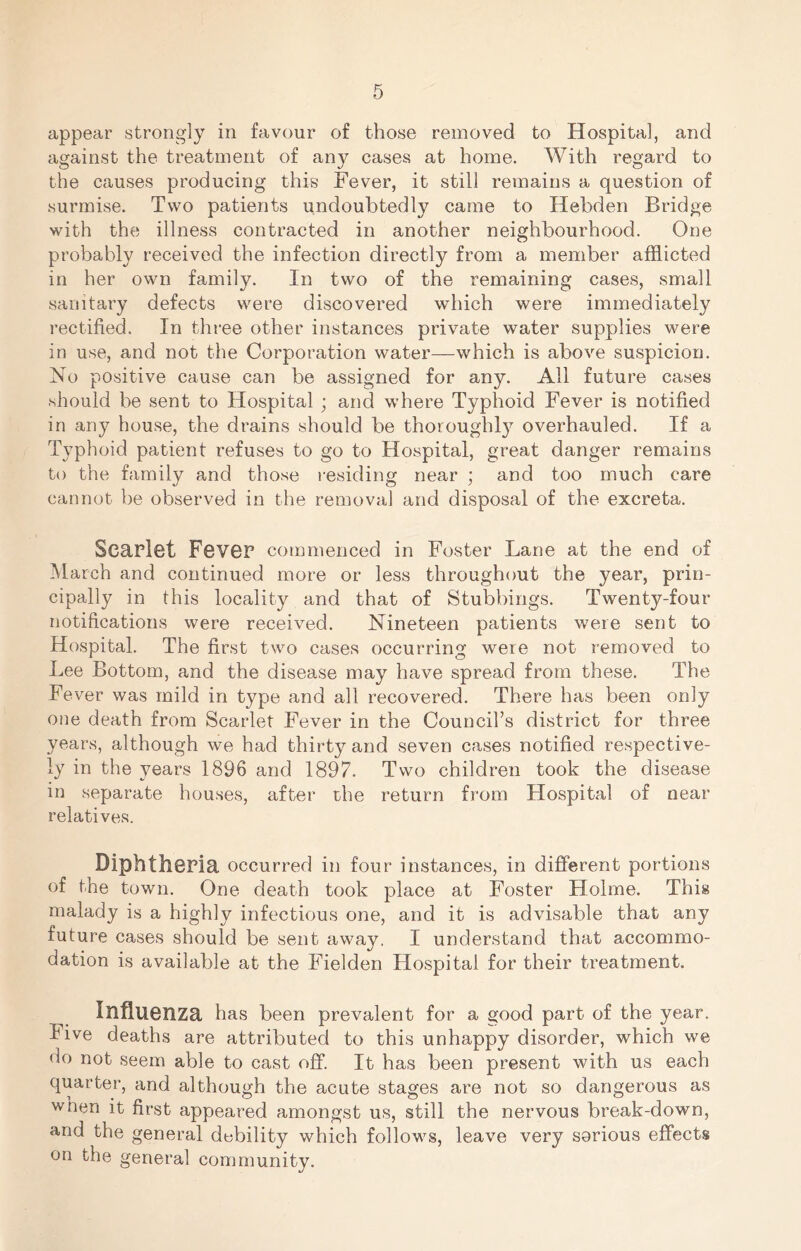 appear strongly in favour of those removed to Hospital, and against the treatment of any cases at home. With regard to the causes producing this Fever, it still remains a question of surmise. Two patients undoubtedly came to Hebden Bridge with the illness contracted in another neighbourhood. One probably received the infection directly from a member afflicted in her own family. In two of the remaining cases, small sanitary defects were discovered which were immediately rectified. In three other instances private water supplies were in use, and not the Corporation water—which is above suspicion. No positive cause can be assigned for any. All future cases .should be sent to Hospital ; and where Typhoid Fever is notified in any house, the drains should be thoroughl}^ overhauled. If a Typhoid patient refuses to go to Hospital, great danger remains to the family and tho.se residing near ; and too much care cannot be observed in the removal and disposal of the excreta. ScaPl6t FbvGF commenced in Foster Lane at the end of March and continued more or less throughout the year, prin- cipally in this locality and that of Stubbings. Twenty-four notifications were received. Nineteen patients were sent to Hospital. The first two cases occurring were not removed to Lee Bottom, and the disease may have spread from these. The Fever was mild in type and all recovered. There has been only one death from Scarlet Fever in the Council’s district for three years, although we had thirty and seven cases notified respective- ly in the years 1896 and 1897. Two children took the disease in separate hou.ses, after the return from Hospital of near relatives. DiphthOPia occurred in four instances, in different portions of the town. One death took place at Foster Holme. This malady is a highly infectious one, and it is advisable that any future cases should be sent away, I understand that accommo- dation is available at the Fielden Hospital for their treatment. InflUGnza has been prevalent for a good part of the year. Five deaths are attributed to this unhappy disorder, which we do not seem able to cast off. It has been present with us each quarter, and although the acute stages are not so dangerous as wnen it first appeared amongst us, still the nervous break-down, and the general debility which follows, leave very serious effects on the general community.