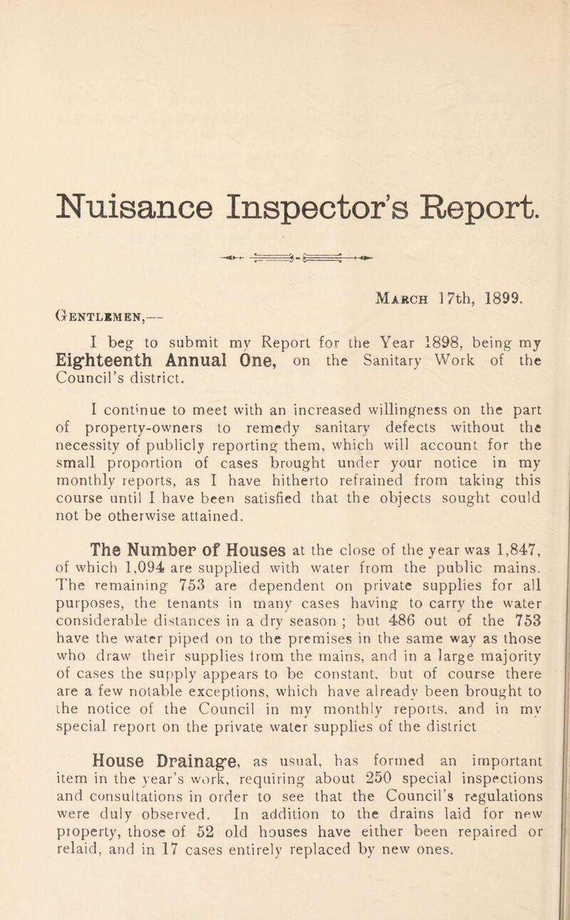 Nuisance Inspector’s Report. March 17th, 1899. Gentlkmen,— I beg to submit my Report for the Year 1898, being mj Eighteenth Annual One, on the Sanitary Work of the Council’s district. I continue to meet with an increased willingness on the part of property-owners to remedy sanitary defects without the necessity of publicly reporting them, which will account for the small proportion of cases brought under your notice in my monthly reports, as 1 have hitherto refrained from taking this course until I have been satisfied that the objects sought could not be otherwise attained. The Number of Houses at the close of the year was 1,847, of which 1,094 are supplied with water from the public mains. The remaining 753 are dependent on private supplies for all purposes, the tenants in many cases having to carry the water considerable distances in a dry season ; but 486 out of the 753 have the water piped on to the premises in the same way as those who draw their supplies Irom the mains, and in a large majority of cases the supply appears to be constant, but of course there are a few notable exceptions, which have already been brought to the notice of the Council in my monthly reports, and in my special report on the private water supplies of the district House Drainage, as usual, has formed an important item in the year’s work, requiring about 250 special inspections and consultations in order to see that the Council’s regulations were duly observed. In addition to the drains laid for new property, those of 52 old houses have either been repaired or relaid, and in 17 cases entirely replaced by new ones.