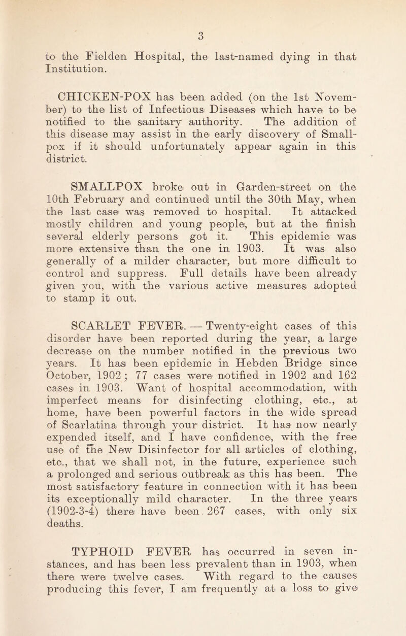 to the Fieldem Hospital, the' last-named dying in that Institution. CHICKEN-POX has been added (on the 1st Novem- ber) to the list of Infectious Diseases which have to be notified to- the sanitary authority. The addition of this disease may assist in the early discovery of Small- pox if it should unfortunately appear again in this district. SMALLPOX broke out in Gar den-street on the 10th February and continued until the 30th May, when the last case was removed to hospital. It attacked mostly children and young people, but at the finish several elderly persons got it. This epidemic was more extensive than the one in 1903. It was also generally of a milder character, but more difficult to control and suppress. Full details have been already given you, with the various active measures adopted to stamp it out. SCARLET FEVER. — Twenty-eight cases of this disorder have been reported during the year, a large decrease on the number notified in the previous two years. It has been epidemic in Hebden Bridge since October, 1902 ; 77 cases were notified in 1902 and 162 cases in 1903. Want of hospital accommodation, with imperfect means for disinfecting clothing, etc., at home-, have been powerful factors in the wide spread of Scarlatina through your district. It has now nearly expended itself, and I have confidence, with the free use of the New Disinfector for all articles of clothing, etc., that we shall not, in the future, experience such a prolonged and serious outbreak: as this has been. The most satisfactory feature in connection with it has been its exceptionally mild character. In the' three years (1902-3-4) there have been. 267 cases, with only six deaths. TYPHOID FEVER has occurred in seven in- stances, and has been less prevalent than in 1903, when there were twelve cases. With regard to the causes producing this fever, I am frequently art a loss to give
