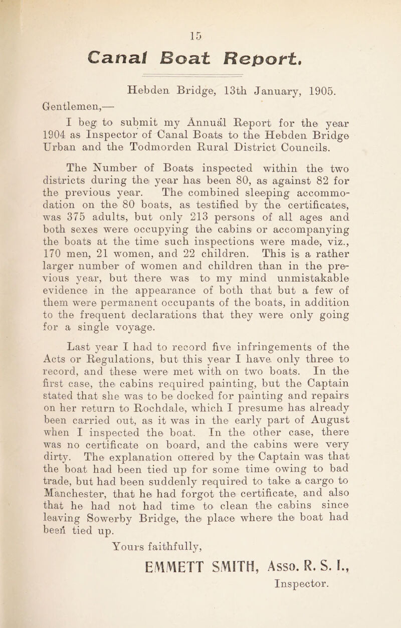 Canal Boat Report. Hebden Bridge, 13th January, 1905. Gentlemen,— I beg: to submit my Annual Report for the year 1904 as Inspector of Canal Boats to the Hebden Bridge Urban and the Todmorden Rural District Councils. The Number of Boats inspected within the two districts during the year has been 80, as against 82 for the previous year. The combined sleeping accommo- dation on the 80 boats, as testified by the certificates, was 375 adults, but only 213 persons of all ages and both sexes were, occupying the cabins or accompanying the boats at the time such inspections were made, viz., 170 men, 21 women, and 22 children. This is a rather larger number of women and children than in the pre- vious year, but there was to my mind unmistakable evidence in the appearance of both that but a few of them were permanent occupants of the boats, in addition to the frequent declarations that they were only going for a single voyage. Last year I had to record five infringements of the Acts or Regulations, but this year I have, only three to record, and these were met with on two boats. In the first case, the cabins required painting, but the Captain stated that she was to be docked for painting and repairs on her return to Rochdale, which I presume has already been carried out, as it was in the early part of August when I inspected the boat. In the other case, there was no certificate on board, and the cabins were very dirty. The explanation onered by the Captain was that the boat had been tied up for some time owing to bad trade, but had been suddenly required to take a cargo to Manchester, that he had forgot the certificate, and also that he had not had time to clean the cabins since leaving Sowerby Bridge, the place where the boat had been tied up. Yours faithfully, EMMETT SMITH, Asso. R. S. I., Inspector.