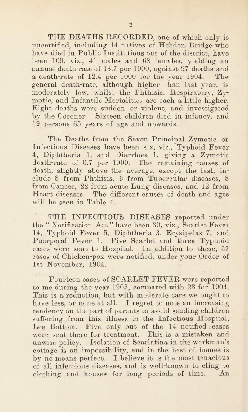 o THE DEATHS RECORDED, one of which only is uncertified, including 14 native® of ITebden Bridge who have died in Public Institutions out of the district, have been 109, viz., 41 males and 68 females, yielding an annual death-rate of 13.7 per 1000, against 97 deaths and a death-rate of 12.4 per 1000 for the year 1904. The general death-rate, although higher than last year, is moderately low, whilst the Phthisis, Respiratory, Zy- motic, and Infantile Mortalities are each a little higher. Eight deaths were sudden or violent, and investigated by the Coroner. Sixteen children died in infancy, and 19 persons 65 years of age and upwards. The Deaths from the Seven Principal Zymotic or Infectious Diseases have been six, viz., Typhoid Fever 4, Diphtherial 1, and Diarrhoea 1, giving a Zymotic death-rate of 0.7 per 1000. The remaining causes of death, slightly above the average, except the last, in- clude 8 from Phthisis, 6 from Tubercular diseases, 8 from Cancer, 22 from acute Lung diseases, and 12 from Heart diseases. The different causes of death and ages will be seen in Table 4. THE INFECTIOUS DISEASES reported under the “ Notification Act” have been 30, viz., Scarlet Fever 14, Typhoid Fever 5, Diphtheria 3, Erysipelas 7, and Puerperal Fever 1. Five Scarlet and three Typhoid cases were sent to Hospital. In addition to these, 57 cases of Chicken-pox were notified, under your Order of 1st November, 1904. Fourteen cases of SCARLET FEVER were reported to me during the year 1905, compared with 28 for 1904. This is a reduction, but with moderate care we ought to have less, or none at all. I regret to note an increasing tendency on the part of parents to avoid sending children suffering from this illness to the Infectious Hospital, Lee Bottom. Five only out of the 14 notified cases were sent there for treatment. This is a mistaken and unwise policy. Isolation of Scarlatina in the workman’s cottage is an impossibility, and in the best of homes is by no means perfect. I believe it is the most tenacious of all infectious diseases, and is well-known to cling to clothing and houses for long periods of time. An