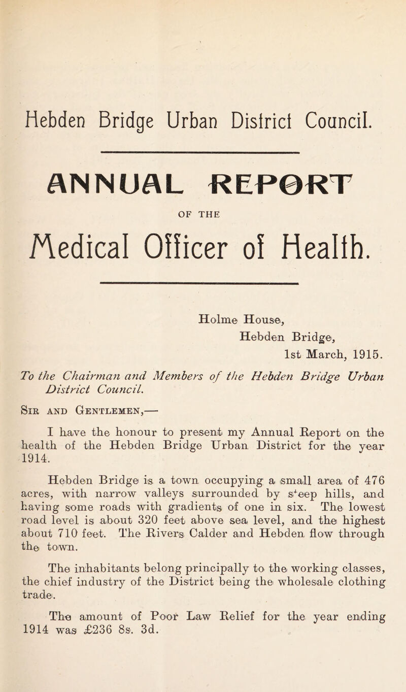 Hebden Bridge Urban Disiricf Council ANNUAL REP0RT OF THE Medical Officer of Health. Holme House., Hebden Bridge, 1st March, 1915. To the Chairman and Members of the Hebden Bridge Urban District Councit. Sir and Gentlemen,— I have the honour to present my Annual Re-port on the health of the Hebden Bridge Urban District for the year 1914. Hebden Bridge is. a town occupying a small area of 476 acres, with narrow valleys .surrounded by steep hills, and having some roads with gradient® of one in six. The lowest road level is about 320 feet above sea level, and the highest about 710 feet. The Hi vers Calder and Hebden flow through the town. The inhabitants belong principally to the working classes, the chief industry of the District being the wholesale clothing trade'. The amount of Peer Law Belief for the year ending 1914 was £236 8s. 3d.