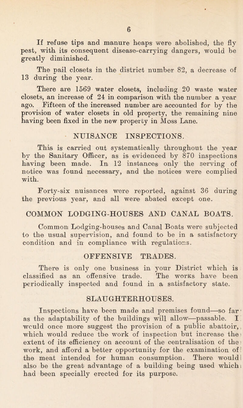 If refuse tips and manure heaps were abolished, the fly pest, with its consequent disease-carrying dangers, would be g re atly d im inis he d. The pail closets in the district number 82, a decrease of 13 during the year. There are 1569 water closets, including 20 waste water closets, an increase of 24 in comparison with the number a year ago. Fifteen of the increased number are accounted for by the provision of water closets in old property, the remaining nine having been fixed in the new property in Moss Lane. NUISANCE INSPECTIONS. This is carried out systematic ally throughout the year by the Sanitary Officer, as is evidenced by 870 inspections having been made. In 12 instance® only the serving of notice was found necessary, and the notices were complied with. Forty-six nuisances were reported, against 36 during the previous year, and all were abated except one. COMMON LODGING-HOUSES AND CANAL BOATS. Common Lodging-houses and Canal Boats were subjected to the usual supervision, and found to be in a satisfactory condition and in compliance with regulations. OFFENSIVE TRADES. There is only one business in your District which is classified as an offensive trade. The works have been periodically inspected and found in a satisfactory state. SLAUGHTERHOUSES. Inspections have been made and premises found—so far as the adaptability of the buildings will allow-—passable. I would once more suggest the provision of a public abattoir, which would reduce the work of inspection but increase the extent of its efficiency on account of the centralisation of the work, and afford a better opportunity for the examination of the meat intended for human consumption. There would also be the great advantage of a building being used which had been specially erected for its purpose.