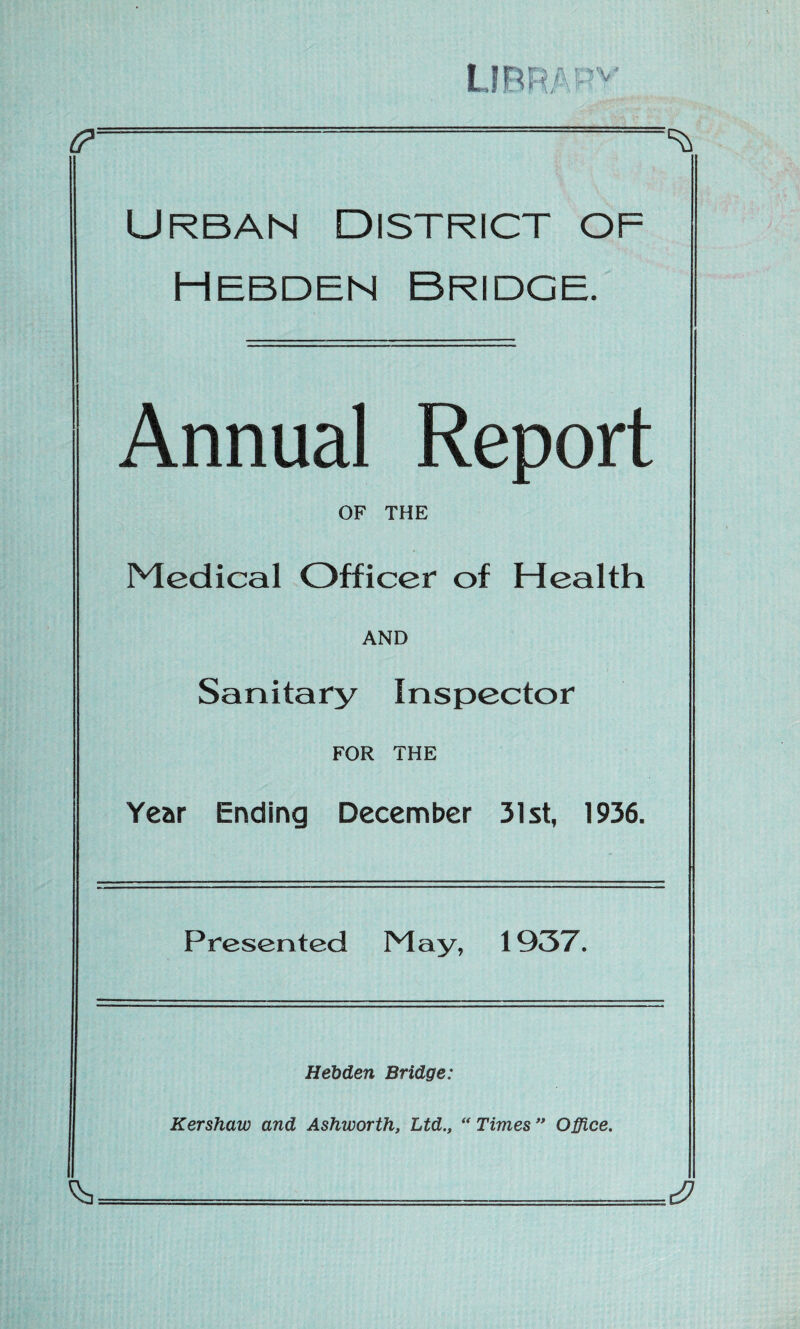 t? ^ Urban District of hebden bridge. Annual Report OF THE Medical Officer of Health AND Sanitary Inspector FOR THE Year Ending December 31st, 1936. Presented May, 1937. Hebden Bridge: Kershaw and Ashworth, Ltd., “Times” Office.