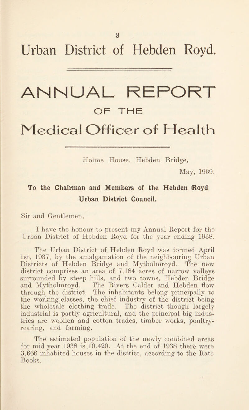 Urban District of Hebden Royd. ANNUAL REPORT OF THE Medical Officer of Health Holme House, Hebden Bridge, May, 1939. To the Chairman and Members of the Hebden iRoyd Urban District Council. Sir and Gentlemen, I have the honour to present my Annual Report for the Urban District of Hebden Royd for the year ending 1938. The Urban District of Hebden Royd was formed April 1st, 1937, by the amalgamation of the neighbouring Urban Districts of Hebden Bridge and Mytholmroyd. The new district comprises an area of 7,184 acres of narrow valleys surrounded by steep hills, and two towns, Hebden Bridge and Mytholmroyd. The Rivers Calder and Hebden flow through the district. The inhabitants belong principally to the working-classes, the chief industry of the district being the wholesale clothing trade. The district though largely industrial is partly agricultural, and the principal big indus- tries are woollen and cotton trades, timber works, poultry- rearing, and farming. The estimated population of the newly combined areas for mid-year 1938 is,10.420. At the end of 1938 there were 3,666 inhabited houses in the district, according to the Rate Books.