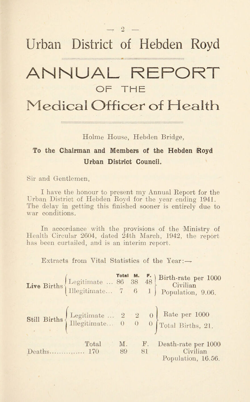 Urban District of Hebden Royd ANNUAL REPORT OF THE Medical Officer of Health Holme House, Hebden Bridge, To the Chairman and Members of the Hebden iRoyd Urban District CounciL Sir and Gentlemen, I have the honour to present my Annual Report for the Urban District of Hebden Royd for the year ending 1941. The delay in getting this finished sooner is entirely due to war conditions. In accordance with the provisions of the Ministry of Health Circular 2604, dated 24th March, 1942, the report has been curtailed, and is an interim report. Extracts from Vital Statistics of the Year: — / Total M. F. Death-rate per 1000 Deaths 170 89 81 Civilian Population, 16.56,