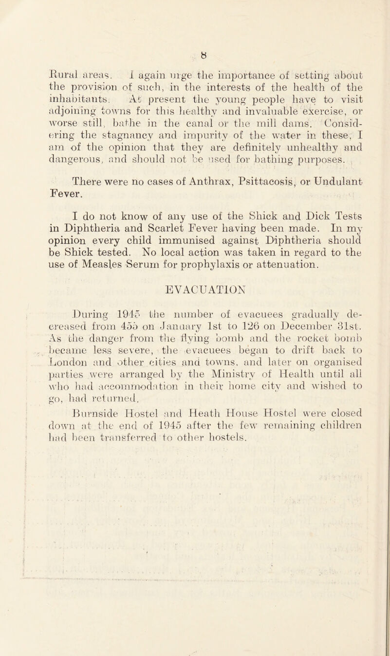 the provision of such, in the interests of the health of the inhabitants. At present the young people have to visit adjoining towns for this healthy and invaluable exercise, or worse still, bathe in the canal or the mill dams. Consid- ering the stagnancy and impurity of the water in these, I am of the opinion that they are definitely unhealthy and dangerous, and should not be used for bathing purposes. There were no cases of Anthrax, Psittacosis, or Undulant Fever. I do not know of any use of the Shick and Dick Tests in Diphtheria and Scarlet Fever having been made. In my opinion every child immunised against Diphtheria should be Shick tested. No local action was taken in regard to the use of Measles Serum for prophylaxis or attenuation. EVACUATION During 1945 the number of evacuees gradually de- creased from 455 on January 1st to 126 on December 31st. As the danger from the flying bomb and the rocket bomb became less severe, the evacuees began to drift back to London and other cities and towns, and later on organised parties were arranged by the Ministry of Health until all who had accommodation in their home city and wished to go, had returned. Burnside Hostel and Heath House Hostel were closed down at the end of 1945 after the few remaining children had been transferred to other hostels.