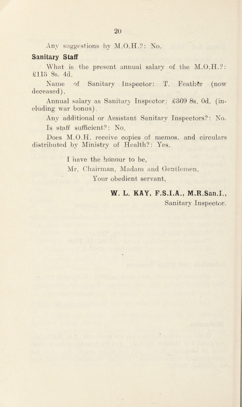 Any suggestions by M.O.H.?: No. Sanitary Staff What is the present annual salary of the M.O.H.?: £118 3s. 4d. Name of Sanitary Inspector: T. Feather (now deceased). Annual salary as Sanitary Inspector: £369 8s. Od. (in- cluding war bonus). Any additional or Assistant Sanitary Inspectors?: No. Is staff sufficient?: No. Hoes M.O.H. receive copies of memos, and circulars distributed by Ministry of Health?: Yes. *j t/ I have the honour to be, Mr. Chairman, Madam and Gentlemen, Your obedient servant, W. L. KAY, F.S.I.A., M.R.San.I., Sanitary Inspector.