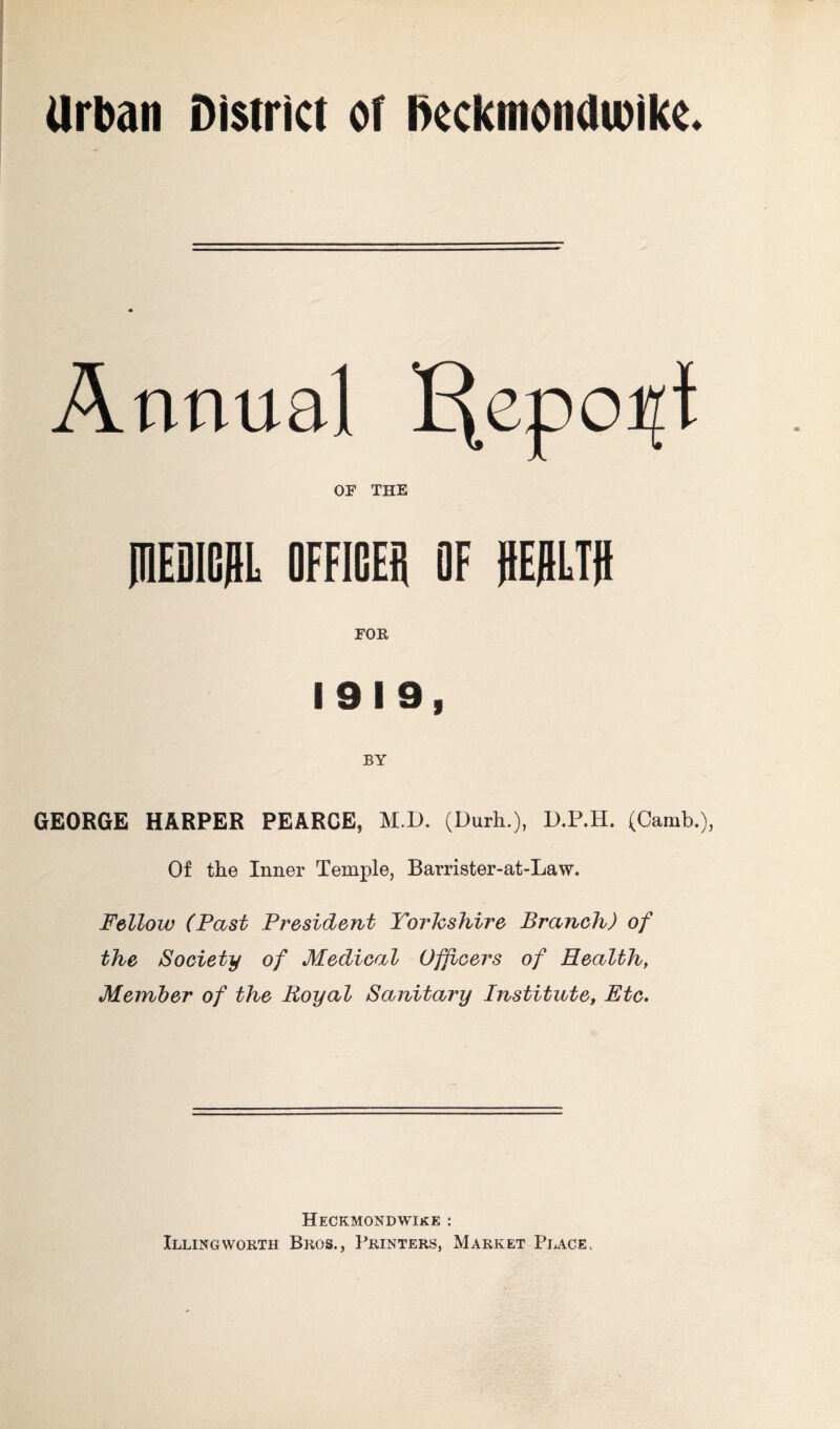 Urban District or Dcckmondwikc. Annual I^epo^t OF THE mEDICHL OFFICES OF ffEflLTtt FOR 1919, BY GEORGE HARPER PEARCE, M.D. (Durh.), D.P.H. (Camb.), Of the Inner Temple, Barrister-at-Law. Fellow (Past President Yorkshire Branch) of the Society of Medical Officers of Health, Member of the Royal Sanitary Institute, Etc. Heckmondwike : Illingworth Bros., Printers, Market Place.