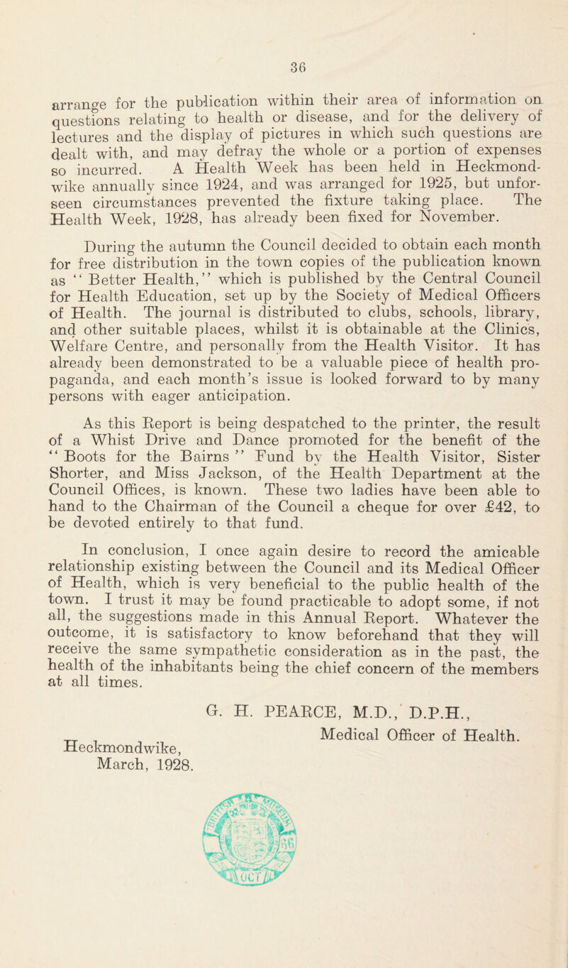 arrange for the publication within their area of information on questions relating to health or disease, and for the delivery of lectures and the display of pictures in which such questions are dealt with, and may defray the whole or a portion of expenses so incurred. A Health Week has been held in Heckmond- wike annually since 1924, and was arranged for 1925, but unfor- seen circumstances prevented the fixture taking place. The Health Week, 1928, has already been fixed for November. During the autumn the Council decided to obtain each month for free distribution in the town copies of the publication known as “ Better Health,” which is published by the Central Council for Health Education, set up by the Society of Medical Officers of Health. The journal is distributed to clubs, schools, library, and other suitable places, whilst it is obtainable at the Clinics, Welfare Centre, and personally from the Health Visitor. It has already been demonstrated to be a valuable piece of health pro- paganda, and each month’s issue is looked forward to by many persons with eager anticipation. As this Keport is being despatched to the printer, the result of a Whist Drive and Dance promoted for the benefit of the “ Boots for the Bairns ” Eund by the Health Visitor, Sister Shorter, and Miss Jackson, of the Health Department at the Council Offices, is known. These two ladies have been able to hand to the Chairman of the Council a cheque for over £42, to be devoted entirely to that fund. In conclusion, I once again desire to record the amicable relationship existing between the Council and its Medical Officer of Health, which is very beneficial to the public health of the town. I trust it may be found practicable to adopt some, if not all, the suggestions made in this Annual Beport. Whatever the outcome, it is satisfactory to know beforehand that they will receive the same sympathetic consideration as in the past, the health of the inhabitants being the chief concern of the members at all times. Heckmondwike, March, 1928. G. H. PEARCE, M.D., D.P.H., Medical Officer of Health. D'))