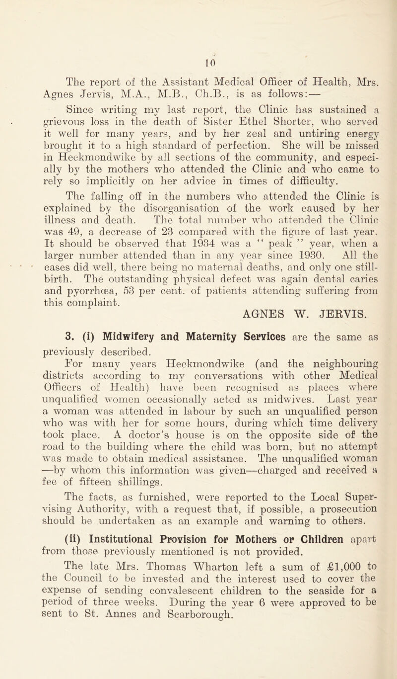 The report of the Assistant Medical Officer of Health, Mrs. Agnes Jervis, M.A., M.B., Ch.B., is as follows: — Since writing my last report, the Clinic has sustained a grievous loss in the death of Sister Ethel Shorter, who served it well for many years, and by her zeal and untiring energy brought it. to a high standard of perfection. She will be missed in Heckmondwike by all sections of the community, and especi- ally by the mothers who attended the Clinic and who came to rely so implicitly on her advice in times of difficulty. The falling off in the numbers who attended the Clinic is explained by the disorganisation of the work caused by her illness and death. The total number who attended the Clinic was 49, a decrease of 23 compared with the figure of last year. It should be observed that 1934 was a “ peak ” year, when a larger number attended than in any year since 1930. All the cases did well, there being no maternal deaths, and only one still- birth. The outstanding physical defect was again dental caries and pyorrhoea, 53 per cent, of patients attending suffering from this complaint. AGNES W. JERVIS. 3. (i) Midwifery and Maternity Services are the same as previously described. For many years Heckmondwike (and the neighbouring districts according to my conversations with other Medical Officers of Health) have been recognised as places where unqualified women occasionally acted as midwives. Last year a woman was attended in labour by such an unqualified person who was with her for some hours, during which time delivery took place. A doctor’s house is on the opposite side of the road to the building where the child was born, but no attempt was made to obtain medical assistance. The unqualified woman -—by whom this information was given—charged and received a fee of fifteen shillings. The facts, as furnished, were reported to the Local Super- vising Authority, with a request that, if possible, a prosecution should be undertaken as an example and warning to others. (ii) Institutional Provision for Mothers or Children apart from those previously mentioned is not provided. The late Mrs. Thomas Wharton left a sum of £1,000 to the Council to be invested and the interest used to cover the expense of sending convalescent children to the seaside for a period of three weeks. During the year 6 were approved to be sent to St. Annes and Scarborough.