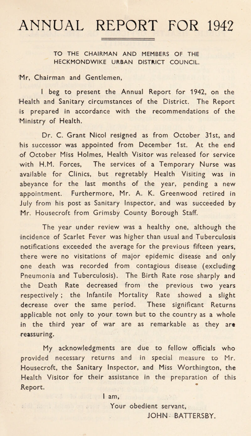 ANNUAL REPORT FOR 1942 TO THE CHAIRMAN AND MEMBERS OF THE HECKMONDWIKE URBAN DISTRICT COUNCIL Mr, Chairman and Gentlemen, I beg to present the Annual Report for 1942, on the Health and Sanitary circumstances of the District. The Report is prepared in accordance with the recommendations of the Ministry of Health. Dr. C. Grant Nicol resigned as from October 31st, and his successor was appointed from December 1st. At the end of October Miss Holmes, Health Visitor was released for service with H.M. Forces, The services of a Temporary Nurse was available for Clinics, but regretably Health Visiting was in abeyance for the last months of the year, pending a new appointment. Furthermore, Mr. A. K. Greenwood retired in July from his post as Sanitary Inspector, and was succeeded by Mr. Housecroft from Grimsby County Borough Staff. The year under review was a healthy one, although the incidence of Scarlet Fever was higher than usual and Tuberculosis notifications exceeded the average for the previous fifteen years, there were no visitations of major epidemic disease and only one death was recorded from contagious disease (excluding Pneumonia and Tuberculosis). The Birth Rate rose sharply and the Death Rate decreased from the previous two years respectively ; the Infantile Mortality Rate showed a slight decrease over the same period. These significant Returns applicable not only to your town but to the country as a whole in the third year of war are as remarkable as they are reassuring. My acknowledgments are due to fellow officials who provided necessary returns and in special measure to Mr. Housecroft, the Sanitary Inspector, and Miss Worthington, the Health Visitor for their assistance in the preparation of this Report. I am, Your obedient servant, JOHN - BATTERSBY.