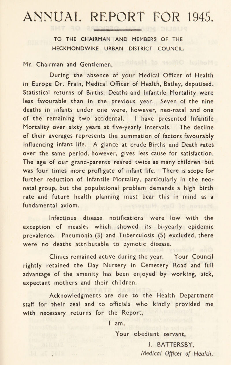 ANNUAL REPORT FOR 1945. TO THE CHAIRMAN AND MEMBERS OF THE HECKMONDWIKE URBAN DISTRICT COUNCIL Mr. Chairman and Gentlemen, During the absence of your Medical Officer of Health in Europe Dr. Frain, Medical Officer of Health, Batley, deputised. Statistical returns of Births, Deaths and Infantile Mortality were less favourable than in the previous year. Seven of the nine deaths in infants under one were, however, neo-natal and one of the remaining two accidental. I have presented Infantile Mortality over sixty years at five-yearly intervals. The decline of their averages represents the summation of factors favourably influencing infant life. A glance at crude Births and Death rates over the same period, however, gives less cause for satisfaction. The age of our grand-parents reared twice as many children but was four times more profligate of infant life. There Is scope for further reduction of Infantile Mortality, particularly in the neo- natal group, but the populatlonal problem demands a high birth rate and future health planning must bear this In mind as a fundamental axiom. Infectious disease notifications were low with the exception of measles which showed its bi-yearly epidemic prevalence. Pneumonia (3) and Tuberculosis (5) excluded, there were no deaths attributable to zymotic disease. Clinics remained active during the year. Your Council rightly retained the Day Nursery In Cemetery Road and full advantage of the amenity has been enjoyed by working, sick, expectant mothers and their children. Acknowledgments are due to the Health Department staff for their zeal and to officials who kindly provided me with necessary returns for the Report. I am, Your obedient servant, J. BATTERSBY, , Medical Officer of Health,