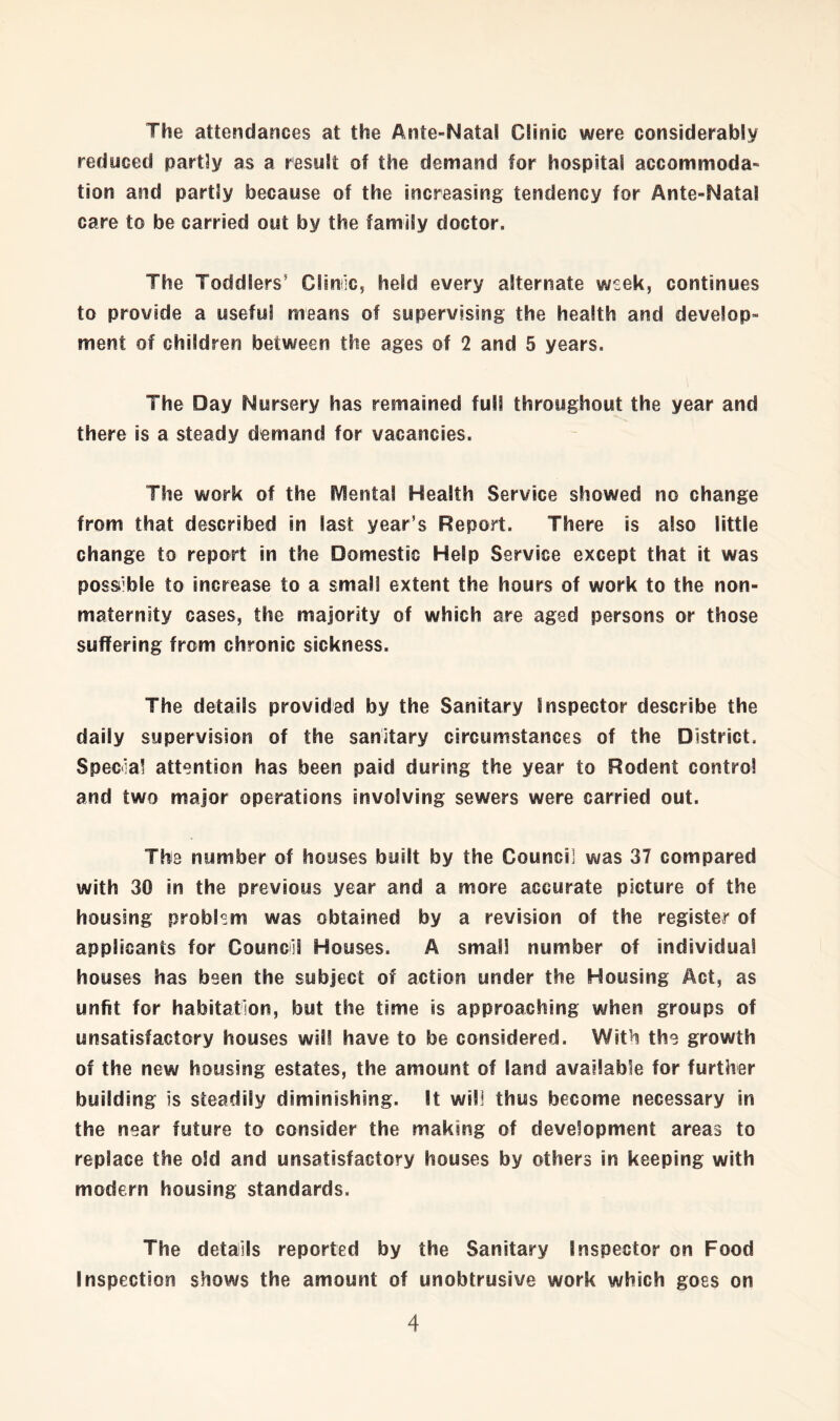 The attendances at the Ante-Natal Clinic were considerably reduced partly as a result of the demand for hospital accommoda- tion and partly because of the increasing tendency for Ante-Natal care to be carried out by the family doctor. The Toddlers’ Climic, held every alternate week, continues to provide a useful means of supervising the health and develop- ment of children between the ages of 2 and 5 years. The Day Nursery has remained full throughout the year and there is a steady demand for vacancies. The work of the IVIental Health Service showed no change from that described in last year’s Report. There is also little change to report in the Domestic Help Service except that it was possible to increase to a small extent the hours of work to the non- maternity cases, the majority of which are aged persons or those suffering from chronic sickness. The details provided by the Sanitary inspector describe the daily supervision of the sanitary circumstances of the District. Special attention has been paid during the year to Rodent control and two major operations involving sewers were carried out. The number of houses built by the Council was 37 compared with 30 in the previous year and a more accurate picture of the housing problem was obtained by a revision of the register of applicants for Counci! Houses. A small number of individual houses has been the subject of action under the Housing Act, as unfit for habitation, but the time is approaching when groups of unsatisfactory houses will have to be considered. With the growth of the new housing estates, the amount of land available for further building is steadily diminishing. It will thus become necessary in the near future to consider the making of development areas to replace the old and unsatisfactory houses by others in keeping with modern housing standards. The details reported by the Sanitary Inspector on Food Inspection shows the amount of unobtrusive work which goes on