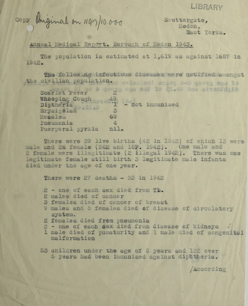 UBRARY G°py K, lICj^jwtrH 1 k I Scuttergate, iiedon. East Yorks. Annual Medical Report, borough ox Leu on 19 45. The population is estimated at 1,619 as against 1687 in 1942. The ioHawing infectious diseases were the civilian copulation. oc Scarlet Fever Whooping Cough Dipthe'ria Erysipelas Measles Pneumonia Puerperal pyrxia 49 '1 - not immunised 3 69 4 nil. notified amongst There were 39 live births (42 in .1942) of which 13 were male and 26 female (24M ana 18F. 1942). One male and 2 female were illegitimate (2 illegal 1242). There was one legitimate female still birth 3 legitimate male infants died under the age of one year. There were 2.7 deaths - 33 in 1942 2 - one of each sex died from Tb. 2 males died of cancer 3 females died of cancer of breast 9 males and 5 females died of disease of circulatory system. 2 females died from pneumonia 2 - one of each sex died from disease of kidneys / 1 male died of pum&turity and 1 male died of congenital malformation 53 children under the age of 5 years and 152 over 5 years had been immunised against diphtheria. /According