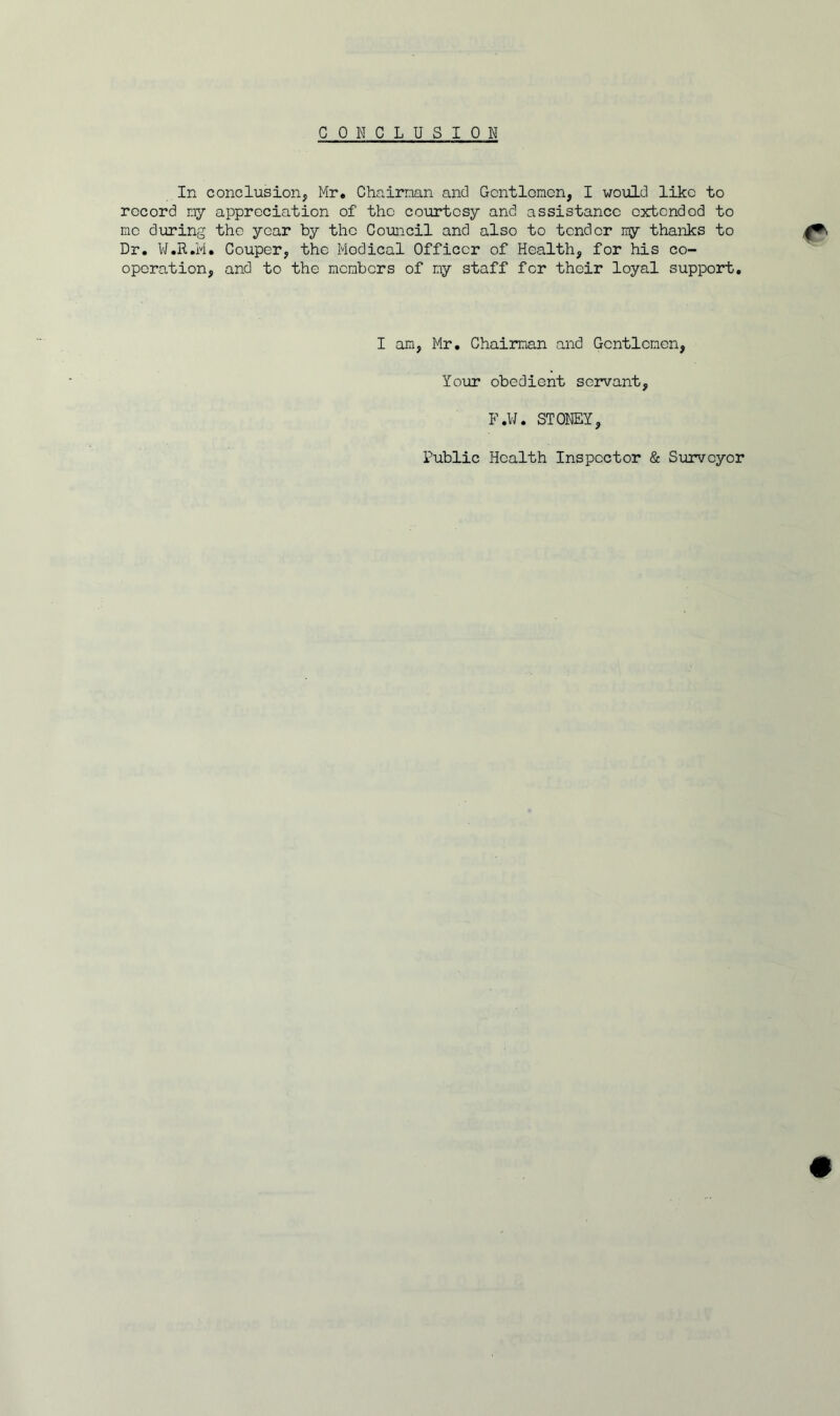 CONCLUSION In conclusion, Mr. Chairman and Gentlemen, I would like to record my appreciation of the courtesy and assistance extended to me during tho year by the Council and also to tender my thanks to Dr. W.R.M. Couper, the Modical Officer of Health, for his co- operation, and to the members of my staff for their loyal support. <r I am, Mr. Chairman and Gentlemen, Your obedient servant, F.W. STONEY, Public Health Inspector & Surveyor