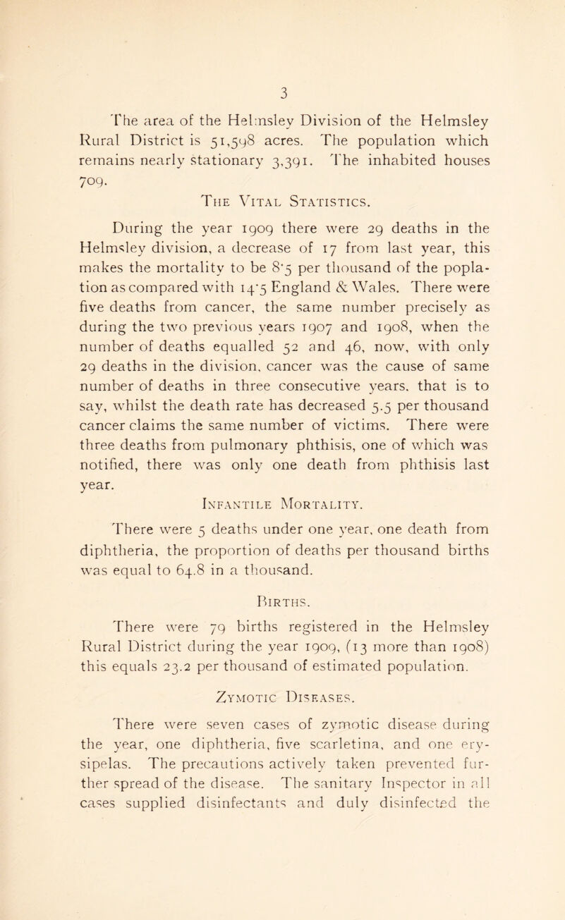 The area of the Helmsley Division of the Helmsley Rural District is 51,598 acres. The population which remains nearly stationary 3,391. The inhabited houses 709. The Vital Statistics. During the year 1909 there were 29 deaths in the Helmsley division, a decrease of 17 from last year, this makes the mortality to be 8'5 per thousand of the popla- tion as compared with 14/5 England & Wales. There were five deaths from cancer, the same number precisely as during the two previous years 1907 and 1908, when the number of deaths equalled 52 and 46, now, with only 29 deaths in the division, cancer was the cause of same number of deaths in three consecutive years, that is to say, whilst the death rate has decreased 5.5 per thousand cancer claims the same number of victims. There were three deaths from pulmonary phthisis, one of which was notified, there was only one death from phthisis last year. Infantile Mortality. There were 5 deaths under one year, one death from diphtheria, the proportion of deaths per thousand births was equal to 64.8 in a thousand. Births. There were 79 births registered in the Helmsley Rural District during the year 1909, (13 more than 1908) this equals 23.2 per thousand of estimated population. Zymotic Diseases. There were seven cases of zymotic disease during the year, one diphtheria, five scarletina, and one ery- sipelas. The precautions actively taken prevented fur- ther spread of the disease. The sanitary Inspector in all cases supplied disinfectants and duly disinfected the