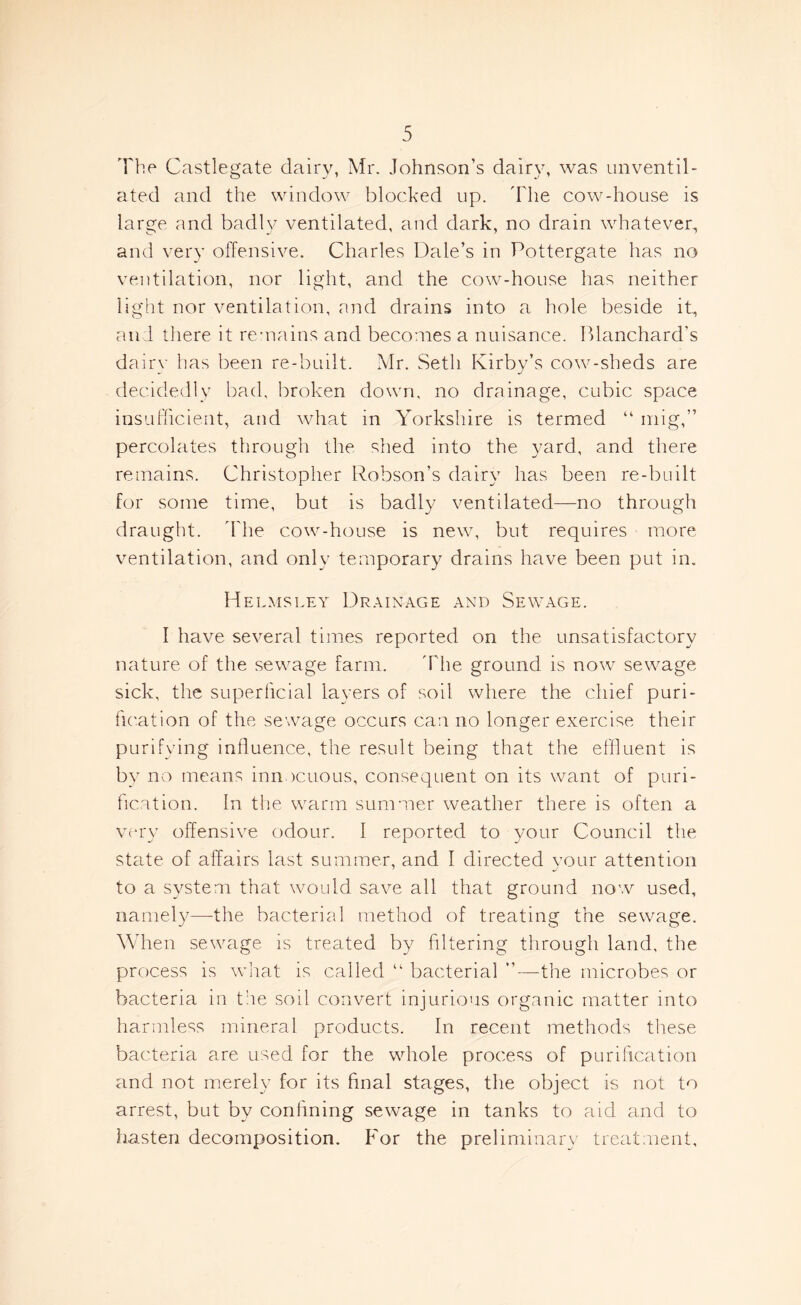 The Castlegate dairy, Mr. Johnson’s dairy, was unventil- ated and the window blocked up. The cow-house is large and badly ventilated, and dark, no drain whatever, and very offensive. Charles Dale’s in Pottergate has no ventilation, nor light, and the cow-house has neither light nor ventilation, and drains into a hole beside it, and there it remains and becomes a nuisance. Blanchard’s dairy has been re-built. Mr. Seth Kirby’s cow-sheds are decidedly bad, broken down, no drainage, cubic space insufficient, and what in Yorkshire is termed “ mig,” percolates through the shed into the yard, and there remains. Christopher Robson’s dairy has been re-built for some time, but is badly ventilated—no through draught. The cow-house is new, but requires more ventilation, and only temporary drains have been put in. Hei .msley Drainage and Sewage. I have several times reported on the unsatisfactory nature of the sewage farm. The ground is now sewage sick, the superficial layers of soil where the chief puri- fication of the sewage occurs can no longer exercise their purifying influence, the result being that the effluent is by no means inn icuous, consequent on its want of puri- fication. In the warm summer weather there is often a very offensive odour. I reported to your Council the state of affairs last summer, and I directed your attention to a system that would save all that ground now used, namely—the bacterial method of treating the sewage. When sewage is treated by filtering through land, the process is what is called “ bacterial ”—-the microbes or bacteria in the soil convert injurious organic matter into harmless mineral products. In recent methods these bacteria are used for the whole process of purification and not merely for its final stages, the object is not to arrest, but by confining sewage in tanks to aid and to hasten decomposition. For the preliminary treatment.
