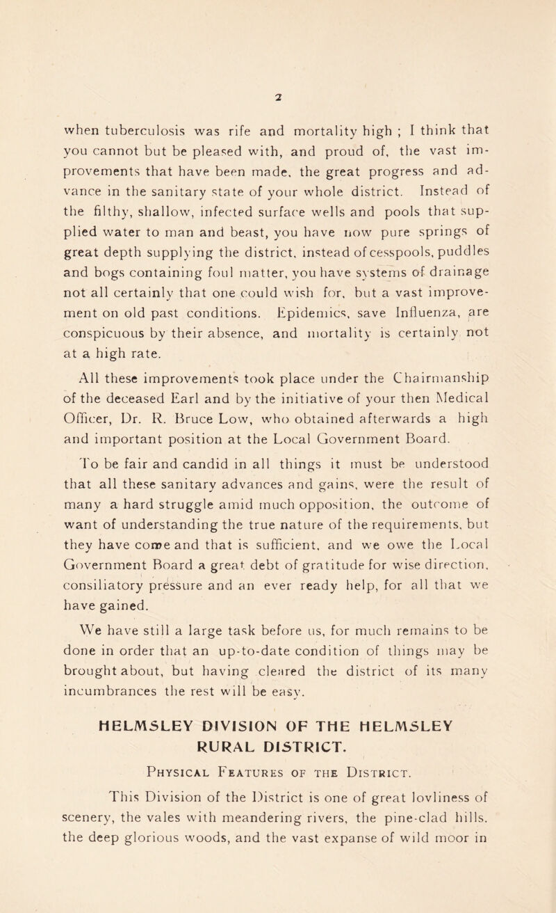 when tuberculosis was rife and mortality high ; I think that you cannot but be pleased with, and proud of, the vast im- provements that have been made, the great progress and ad- vance in the sanitary state of your whole district. Instead of the filthy, shallow, infected surface wells and pools that sup- plied water to man and beast, you have now pure springs of great depth supplying the district, instead of cesspools, puddles and bogs containing foul matter, you have systems of drainage not all certainly that one could wish for, but a vast improve- ment on old past conditions. Epidemics, save Influenza, are conspicuous by their absence, and mortality is certainly not at a high rate. All these improvements took place under the Chairmanship of the deceased Earl and by the initiative of your then Medical Officer, Dr. R, Bruce Low, who obtained afterwards a high and important position at the Local Government Board. To be fair and candid in all things it must be understood that all these sanitary advances and gains, were the result of many a hard struggle amid much opposition, the outcome of want of understanding the true nature of the requirements, but they have come and that is sufficient, and we owe the Local Government Board a great debt of gratitude for wise direction, consiliatory pressure and an ever ready help, for all that we have gained. We have still a large task before us, for much remains to be done in order that an up-to-date condition of things may be brought about, but having cleared the district of its many incumbrances the rest will be easv. j HELMSLEY DIVISION OF THE HELMSLEY RURAL DISTRICT. Physical Features of the District. This Division of the District is one of great lovliness of scenery, the vales with meandering rivers, the pine-clad hills, the deep glorious woods, and the vast expanse of wild moor in