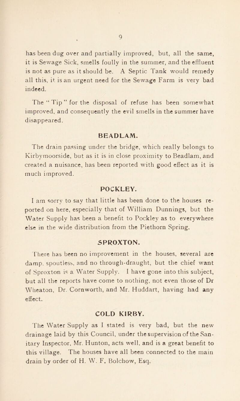 has been dug over and partially improved, but, all the same, it is Sewage Sick, smells foully in the summer, and the effluent is not as pure as it should be. A Septic Tank would remedy all this, it is an urgent need for the Sewage Farm is very bad indeed. The “ Tip ” for the disposal of refuse has been somewhat improved, and consequently the evil smells in the summer have disappeared. BEADLAM. The drain passing under the bridge, which really belongs to Ivirbymoorside, but as it is in close proximity to Beadlam, and created a nuisance, has been reported with good effect as it is much improved. POCKLEY. I am sorry to say that little has been done to the houses re- ported on here, especially that of William Dunnings, but the Water Supply has been a benefit to Pockley as to everywhere else in the wide distribution from the Piethorn Spring. 5PR0XT0N. There has been no improvement in the houses, several are damp, spoutless, and no through-draught, but the chief want of Sproxton is a Water Supply. I have gone into this subject, but all the reports have come to nothing, not even those of Dr Wheaton, Dr. Cornworth, and Mr. Huddart, having had any effect. COLD KIRBY. The Water Supply as I stated is very bad, but the new drainage laid by this Council, under the supervision of the San- itary Inspector, Mr. Hunton, acts well, and is a great benefit to this village. The houses have all been connected to the main drain by order of H. W. F. Bolchow, Esq.