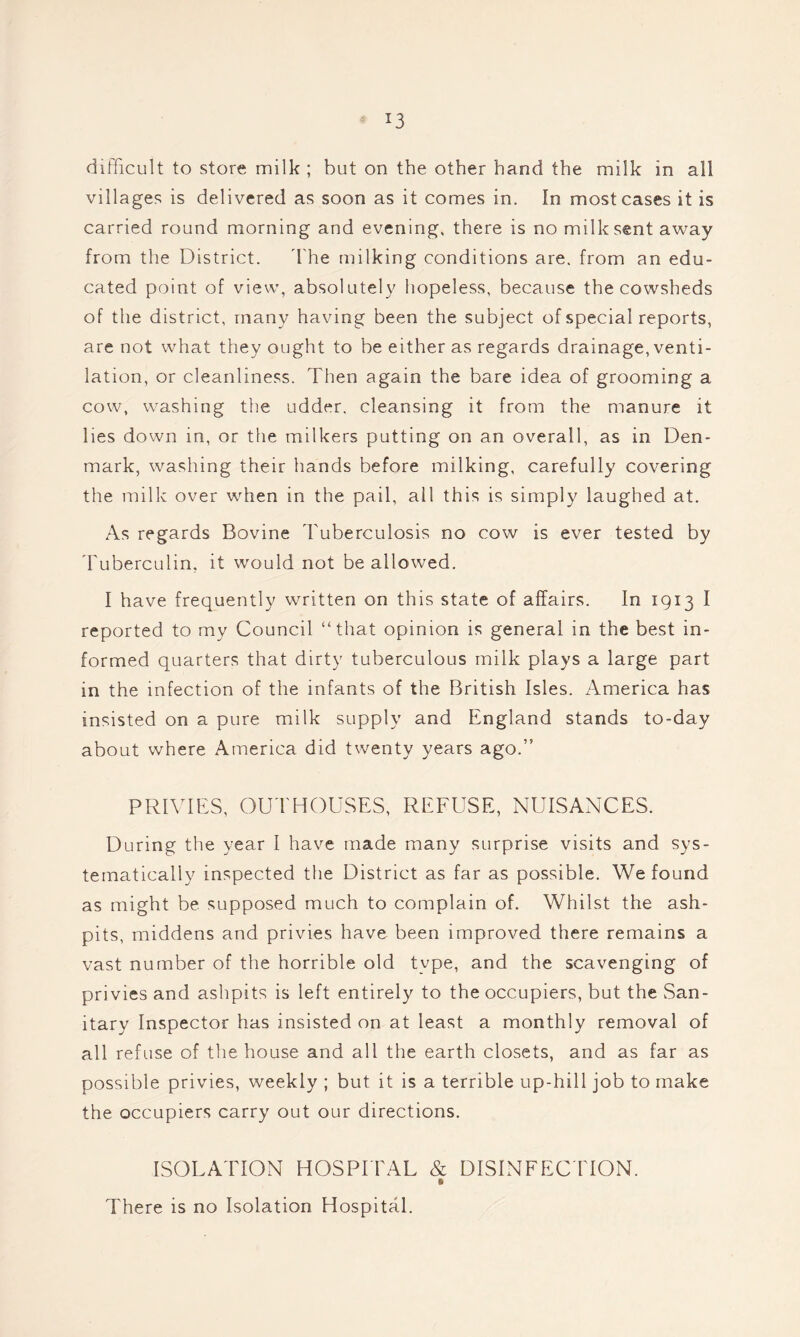 !3 difficult to store milk ; but on the other hand the milk in all villages is delivered as soon as it comes in. In most cases it is carried round morning and evening, there is no milk sent away from the District. The milking conditions are. from an edu- cated point of view, absolutely hopeless, because the cowsheds of the district, many having been the subject of special reports, are not what they ought to be either as regards drainage, venti- lation, or cleanliness. Then again the bare idea of grooming a cow, washing the udder, cleansing it from the manure it lies down in, or the milkers putting on an overall, as in Den- mark, washing their hands before milking, carefully covering the milk over when in the pail, all this is simply laughed at. As regards Bovine Tuberculosis no cow is ever tested by Tuberculin, it would not be allowed. I have frequently written on this state of affairs. In 1913 I reported to my Council “that opinion is general in the best in- formed quarters that dirty tuberculous milk plays a large part in the infection of the infants of the British Isles. America has insisted on a pure milk supply and England stands to-day about where America did twenty years ago.” PRIVIES, OUTHOUSES, REFUSE, NUISANCES. During the year I have made many surprise visits and sys- tematically inspected the District as far as possible. We found as might be supposed much to complain of. Whilst the ash- pits, middens and privies have been improved there remains a vast number of the horrible old type, and the scavenging of privies and ashpits is left entirely to the occupiers, but the San- itary Inspector has insisted on at least a monthly removal of all refuse of the house and all the earth closets, and as far as possible privies, weekly ; but it is a terrible up-hill job to make the occupiers carry out our directions. ISOLATION HOSPITAL & DISINFECTION. There is no Isolation. Hospital.