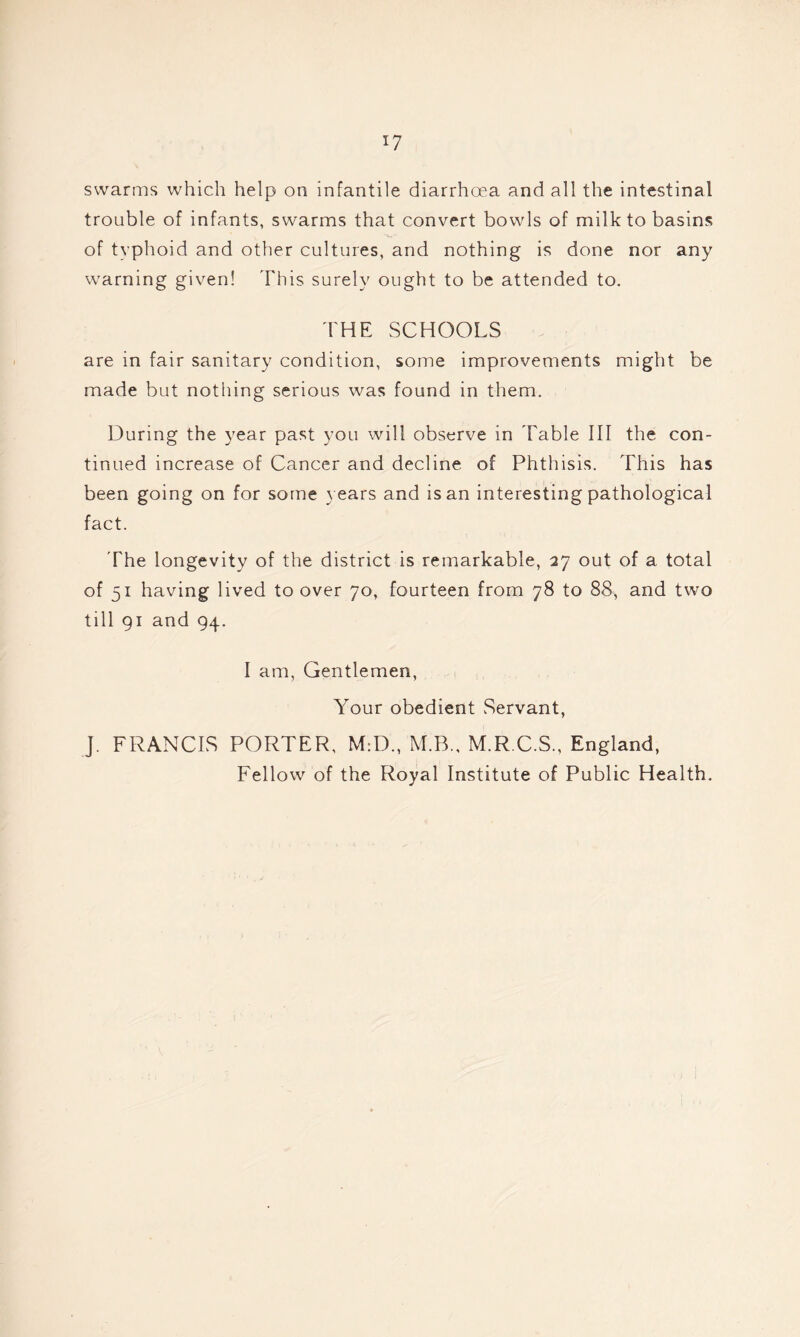 *7 swarms which help on infantile diarrhoea and all the intestinal trouble of infants, swarms that convert bowls of milk to basins of typhoid and other cultures, and nothing is done nor any warning given! This surely ought to be attended to. THE SCHOOLS are in fair sanitary condition, some improvements might be made but nothing serious was found in them. During the year past you will observe in Table III the con- tinued increase of Cancer and decline of Phthisis. This has been going on for some years and is an interesting pathological fact. The longevity of the district is remarkable, 27 out of a total of 51 having lived to over 70, fourteen from 78 to 88, and two till 91 and 94. I am, Gentlemen, Your obedient Servant, J. FRANCIS PORTER, M:D„ M.B., M.R.C.S., England, Fellow of the Royal Institute of Public Health.