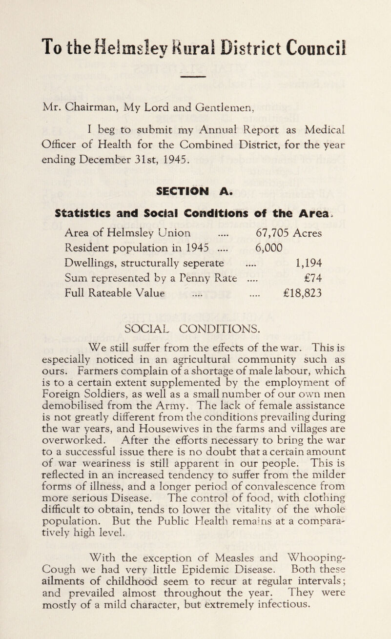 To the Helmslev Rural District Council Mr. Chairman, My Lord and Gentlemen, I beg to submit my Annual Report as Medical Officer of Health for the Combined District, for the year ending December 31st, 1945. SECTION A. Statistics and Social Conditions of the Area, Area of Helmsley Union .... 67,705 Acres Resident population in 1945 .... 6,000 Dwellings, structurally seperate .... 1,194 Sum represented by a Penny Rate .... £74 Full Rateable Value .... .... £18,823 SOCIAL CONDITIONS. We still suffer from the effects of the war. This is especially noticed in an agricultural community such as ours. Farmers complain of a shortage of male labour, which is to a certain extent supplemented by the employment of Foreign Soldiers, as well as a small number of our own men demobilised from the Army. The lack of female assistance is not greatly different from the conditions prevailing during the war years, and Housewives in the farms and villages are overworked. After the efforts necessary to bring the war to a successful issue there is no doubt that a certain amount of war weariness is still apparent in our people. This is reflected in an increased tendency to suffer from the milder forms of illness, and a longer period of convalescence from more serious Disease. The control of food, with clothing difficult to obtain, tends to lower the vitality of the whole population. But the Public Flealth remains at a compara- tively high level. With the exception of Measles and Whooping- Cough we had very little Epidemic Disease. Both these ailments of childhood seem to recur at regular intervals; and prevailed almost throughout the year. They were mostly of a mild character, but extremely infectious.