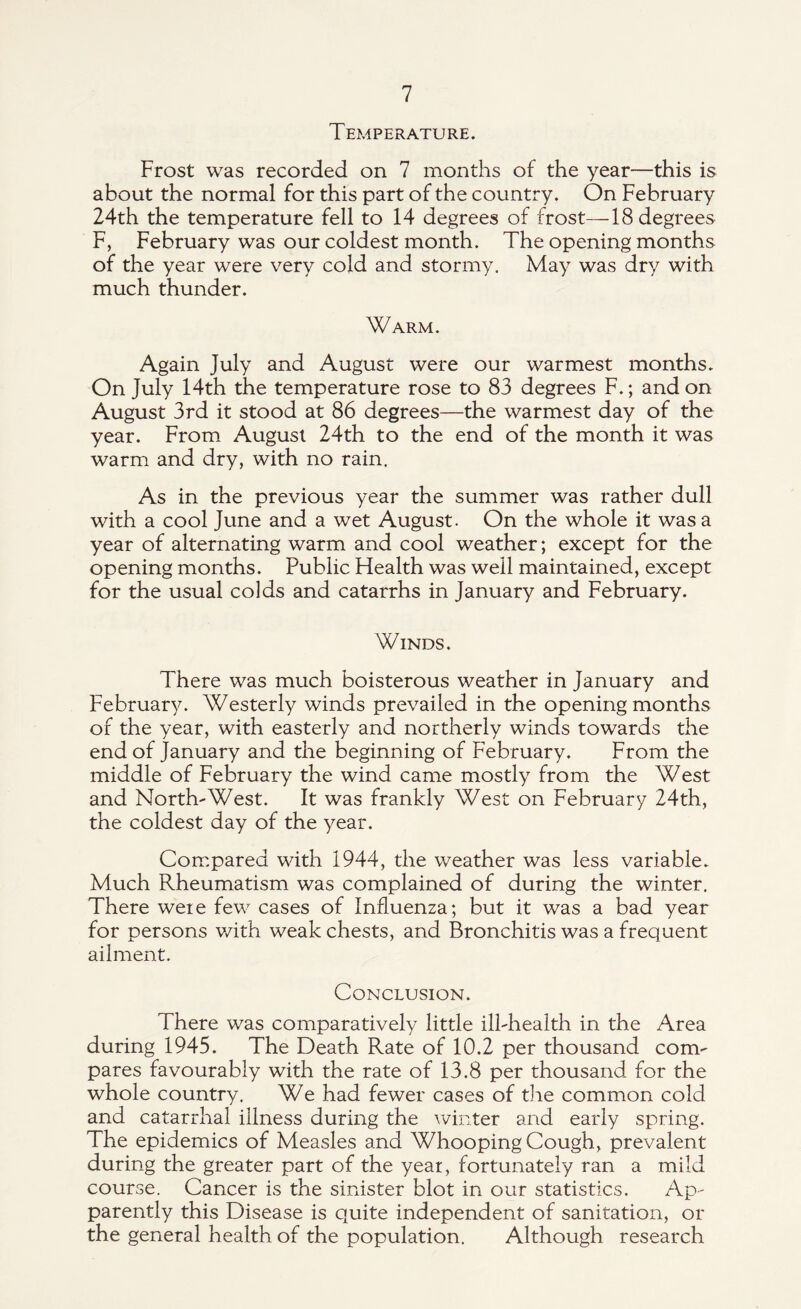 Temperature. Frost was recorded on 7 months of the year—this is about the normal for this part of the country. On February 24th the temperature fell to 14 degrees of frost—18 degrees F, February was our coldest month. The opening months of the year were very cold and stormy. May was dry with much thunder. Warm. Again July and August were our warmest months. On July 14th the temperature rose to 83 degrees F.; and on August 3rd it stood at 86 degrees—the warmest day of the year. From August 24th to the end of the month it was warm and dry, with no rain. As in the previous year the summer was rather dull with a cool June and a wet August. On the whole it was a year of alternating warm and cool weather; except for the opening months. Public Flealth was well maintained, except for the usual colds and catarrhs in January and February. Winds. There was much boisterous weather in January and February. Westerly winds prevailed in the opening months of the year, with easterly and northerly winds towards the end of January and the beginning of February. From the middle of February the wind came mostly from the West and North'West. It was frankly West on February 24th, the coldest day of the year. Compared with 1944, the weather was less variable. Much Rheumatism was complained of during the winter. There were few cases of Influenza; but it was a bad year for persons with weak chests, and Bronchitis was a frequent ailment. Conclusion. There was comparatively little ill-health in the Area during 1945. The Death Rate of 10.2 per thousand com- pares favourably with the rate of 13.8 per thousand for the whole country. We had fewer cases of the common cold and catarrhal illness during the winter and early spring. The epidemics of Measles and Whooping Cough, prevalent during the greater part of the year, fortunately ran a mild course. Cancer is the sinister blot in our statistics. Ap- parently this Disease is quite independent of sanitation, or the general health of the population. Although research