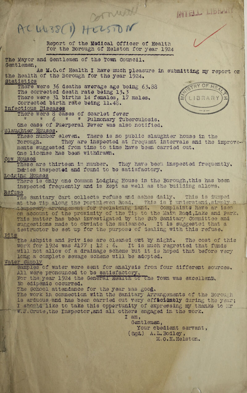 if A .1 't-! jL 1Q Dr. Uiisq 0 h e t- s 'T) r/' Report of the Medical officer of Health for the Borough of Heiston for year 1924 The Mayor and Gentlemen of the Town Council. Gentlemen, As M.O.of Health I have much pleasure in. submitting my report on the health of the Borough for the year 1924. Statistics There were 36 deaths average age being 63.88 The corrected death rate being 13.3 There were 31 births 14 females, 17 males. Corrected birth rate being 11.48. infectious Diseases “ 1 There were 8 cases of scarlet fever   6 11  Pulmonary Tuberculosis. One case of Puerperal Fever was also notified. Slaughter Houses. These number eleven. There is no public slaughter house in the Borough. They are inspected at frequent intervals and the improve- ments suggested from time to time have been carried out. One license has been withdrawn. Cow Houses iV These are thirteen in number. They have been inspected frequently. Dedries inspected and found to bo satisfactory. Lodging Houses ~ There is only one Common, Lodging House in the Borough,this has been inspected frequently and is hept as well as the building allows. Refuse The sanitary Cart collects refuse .end ashes daily. This is dumped at the Tip along the port hi even Road, This is I urs d erst and, simply a 4^mper-ary arrangement for reclaiming land. Complaints have ar isen on account of the proximity of the Tip to the Main Roqd,Laice and pari:, This matter has been investigated by the sub sanitary Committee and suggestions made to obviate the nuisance. It is suggested that a destructor be set up for the purpose of dealing with this refuse. pits The Ashpits and priv ies are cleaned out by night. The cost of this worh for 1924 was £177 : 12 ; 6, It is much regretted that funds will not allow of a drainage scheme but it is hoped that before very long a complete sewage scheme will be adopted. Water supply  Samples of water were sent for analysis from four different sources. All were pronounced to be satisfactory, For the year 1924 the Genera!nearun or ine Town was excellent}, Ho edipemic occurred* The School attendance for the year was goog. The worn in connection with the Sanitary Arrangements of the Borough is arduous and has been carried out very efficiently during the year; I -sboyld lihe to tahe this opportunity of expressing my thanhs to hr Wt«j. Crute,the Inspector,and all others engaged in the worh. I am, Gentlemen, Your obedient servant, (SgcL) A.L.Bodley, HU O.H, Heist on. -i