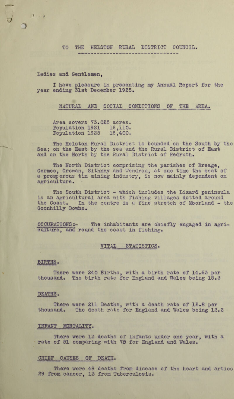 ) J 1 TO THE HEISTOF RURAL DISTRICT COURCIL. Ladies and Gentlemen, I have pleasure in presenting my Annual Report for the year ending 31st December 1985* NATURAL AFP SOCIAL CONDITIONS OF THE AREA. Area covers 73.025 acres. Population 1921 16,110. Population 1925 16,400. The Helston Rural District is bounded on the South by the Sea; on the East by the sea and the Rural District of East and on the North by the Rural District of Redruth. The North District comprising the parishes of Breage, Germoe, Crowan, Sithney and Wendron, at one time the seat of a prosperous tin mining industry, is now mainly dependent on agriculture. The South District - which includes the Lizard peninsula is an agricultural area with fishing villages dotted around the Coast. In the centre is a fine stretch of Moorland - the Goonhilly Dowhs. OCCUPATIONSThe inhabitants are chiefly engaged in agrl culture, and round the coast in fishing. VITAL STATISTICS. BIRTHS. There were 240 Births, v/ith a birth rate of 14.63 per thousand. The birth rate for England and Wales being 18.3 DEATHS. There were 211 Deaths, v/ith a death rate of 12.8 per thousand. The death rate for England and Wales being 12.2 INFANT MORTALITY. There were 13 deaths of infants under one year, with a rate of 51 comparing v/ith 7S for England and Wales. CHIEF CAUSES OF DEATH. There were 48 deaths from disease of the heart and arties 29 from cancer, 13 from Tuberculosis.