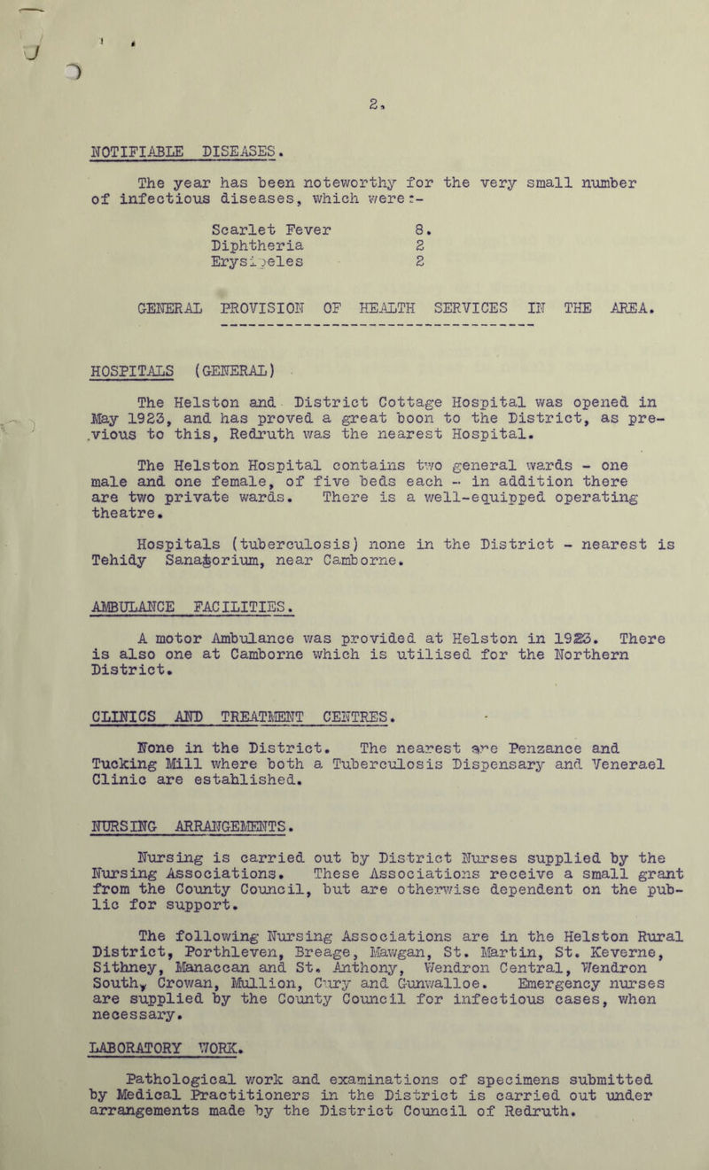 3 1 2 NOTIFIABLE DISEASES. The year has been noteworthy for the very small number of infectious diseases, which were Scarlet Fever Diphtheria Erysipeles 8 2 2 GENERAL PROVISION OF HEALTH SERVICES IN THE AREA. HOSPITALS (GENERAL) The Helston and District Cottage Hospital was opened in May 1923, and has proved a great boon to the District, as pre- vious to this, Redruth was the nearest Hospital. The Helston Hospital contains two general wards - one male and one female, of five beds each - in addition there are two private wards. There is a well-equipped operating theatre. Hospitals (tuberculosis) none in the District - nearest is Tehidy Sanatorium, near Camborne. AMBULANCE FACILITIES. A motor Ambulance was provided at Helston in 1923. There is also one at Camborne which is utilised for the Northern District. CLINICS AND TREATMENT CENTRES. None in the District. The nearest ve Penzance and Tucking Mill where both a Tuberculosis Dispensary and Venerael Clinic are established. IfURS ING ARRANGEMENTS. Nursing is carried out by District Nurses supplied by the Nursing Associations. These Associations receive a small grant from the County Council, but are otherwise dependent on the pub- lic for support. The following Nursing Associations are in the Helston Rural District, Porthleven, Breage, Mawgan, St. Martin, St. Keverne, Sithney, Manaccan and St. Anthony, Wendron Central, V/endron South* Crowan, Mullion, Cury and Gunwalloe. Emergency nurses are supplied by the County Council for infectious cases, when necessary. LABORATORY UORK. Pathological work and examinations of specimens submitted by Medical Practitioners in the District is carried out under arrangements made by the District Council of Redruth.