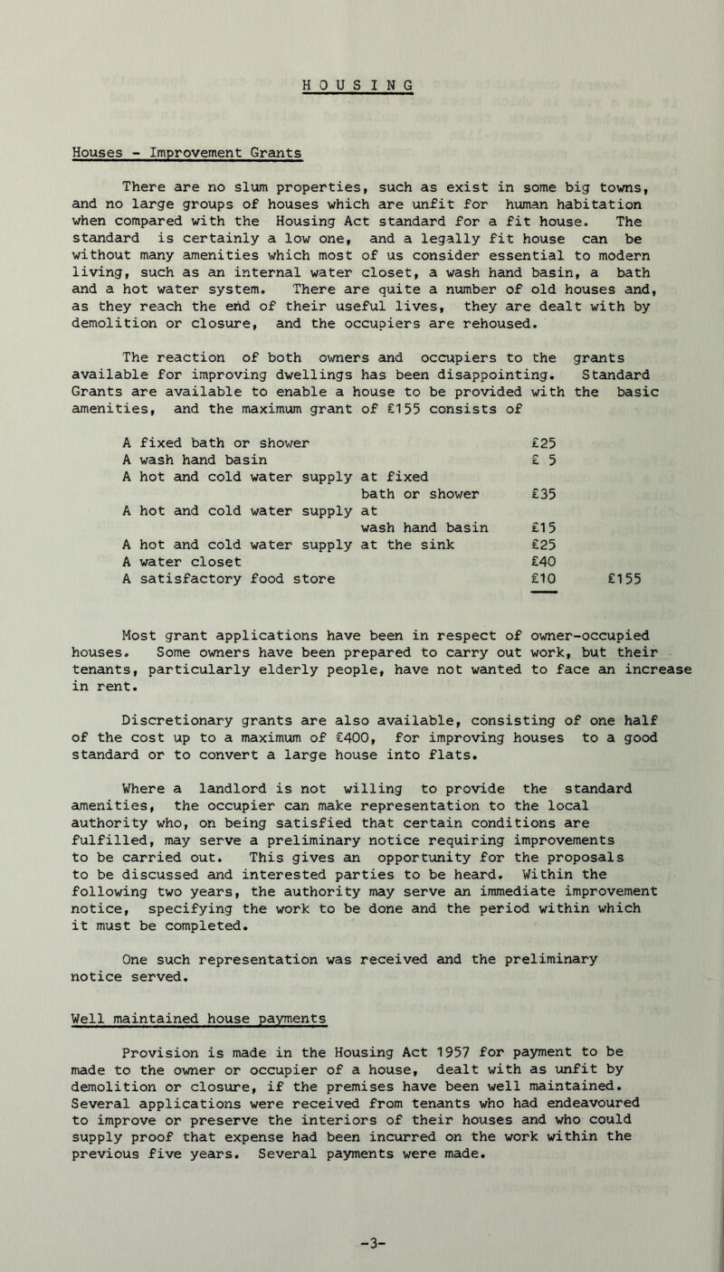Houses - Improvement Grants There are no slum properties, such as exist in some big towns, and no large groups of houses which are unfit for human habitation when compared with the Housing Act standard for a fit house. The standard is certainly a low one, and a legally fit house can be without many amenities which most of us consider essential to modern living, such as an internal water closet, a wash hand basin, a bath and a hot water system. There are quite a number of old houses and, as they reach the end of their useful lives, they are dealt with by demolition or closure, and the occupiers are rehoused. The reaction of both owners and occupiers to the grants available for improving dwellings has been disappointing. Standard Grants are available to enable a house to be provided with the basic amenities, and the maximum grant of £155 consists of A fixed bath or shower £25 A wash hand basin £ 5 A hot and cold water supply at fixed bath or shower £35 A hot and cold water supply at wash hand basin £15 A hot and cold water supply at the sink £25 A water closet £40 A satisfactory food store £10 £155 Host grant applications have been in respect of owner-occupied houses. Some owners have been prepared to carry out work, but their tenants, particularly elderly people, have not wanted to face an increase in rent. Discretionary grants are also available, consisting of one half of the cost up to a maximum of £400, for improving houses to a good standard or to convert a large house into flats. Where a landlord is not willing to provide the standard amenities, the occupier can make representation to the local authority who, on being satisfied that certain conditions are fulfilled, may serve a preliminary notice requiring improvements to be carried out. This gives an opportunity for the proposals to be discussed and interested parties to be heard. Within the following two years, the authority may serve an immediate improvement notice, specifying the work to be done and the period within which it must be completed. One such representation was received and the preliminary notice served. Well maintained house payments Provision is made in the Housing Act 1957 for payment to be made to the owner or occupier of a house, dealt with as unfit by demolition or closure, if the premises have been well maintained. Several applications were received from tenants who had endeavoured to improve or preserve the interiors of their houses and who could supply proof that expense had been incurred on the work within the previous five years. Several payments were made.