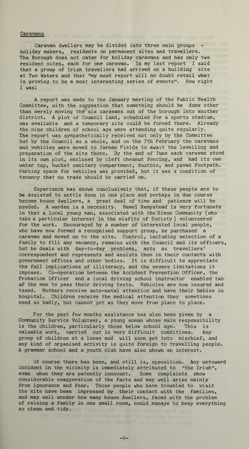 Caravans Caravan dwellers may be divided into three main groups holiday makers, residents on permanent sites and travellers. The Borough does not cater for holiday caravans and has only two resident sites, each for one caravan. In my last report I said that a group of Irish travellers had arrived on a building site at Two Waters and that my next report will no doubt retail what is proving to be a most interesting series of events. How right I wasi A report was made to the January meeting of the Public Health Committee, with the suggestion that something should be done other than merely moving the six caravans out of the borough into another district. A plot of Council land, scheduled for a sports stadium, was available and a temporary site could be formed there. Already the nine children of school age were attending quite regularly. The report was sympathetically received not only by the Committee but by the Council as a whole, and on the 7th February the caravans and vehicles were moved to Jarman Fields to await the levelling and preparation of the site there. By the end of June each caravan stood in its own plot, enclosed by cleft chesnut fencing, and had its own water tap, bucket sanitary compartment, dustbin, and paved footpath. Parking space for vehicles was provided, but it was a condition of tenancy that no trade should be carried on. Experience has shown conclusively that, if these people are to be assisted to settle down in one place and perhaps in due course become house dwellers, a great deal of time and patience will be needed. A warden is a necessity. Hemel Hempstead is very fortunate in that a local young man, associated with the Simon Community (who take a particular interest in the misfits of Society ) volunteered for the work. Encouraged by a number of interested local people, who have now formed a recognised support group, he purchased a caravan and moved on to the site. Control, including selection of a family to fill any vacancy, remains with the Council and its officers, but he deals with day-to-day problems, acts as travellers' correspondent and represents and assists them in their contacts with government offices and other bodies. It is difficult to appreciate the full implications of illiteracy, and the severe limitations it imposes. Co-operation between the Accident Prevention Officer, the Probation Officer and a local driving school instructor enabled two of the men to pass their driving tests. Vehicles are now insured and taxed. Mothers receive ante-natal attention and have their babies in hospital. Children receive the medical attention they sometimes need so badly, but cannot get as they move from place to place. For the past few months assistance has also been given by a Community Service Volunteer, a young woman whose main responsibility is the children, particularly those below school age. This is valuable work, carried out in very difficult conditions. Any group of children at a loose end will soon get into mischief, and any kind of organised activity is quite foreign to travelling people. A grammar school and a youth club have also shown an interest. Of course there has been, and still is, opposition. Any untoward incident in the vicinity is immediately attributed to the Irish, even when they are patently innocent. Some complaints show considerable exaggeration of the facts and may well arise mainly from ignorance and fear. Those people who have troubled to visit the site have been impressed by their contact with the families, and may well wonder how many house dwellers, faced with the problem of raising a family in one small room, could manage to keep everything so clean and tidy. -4-