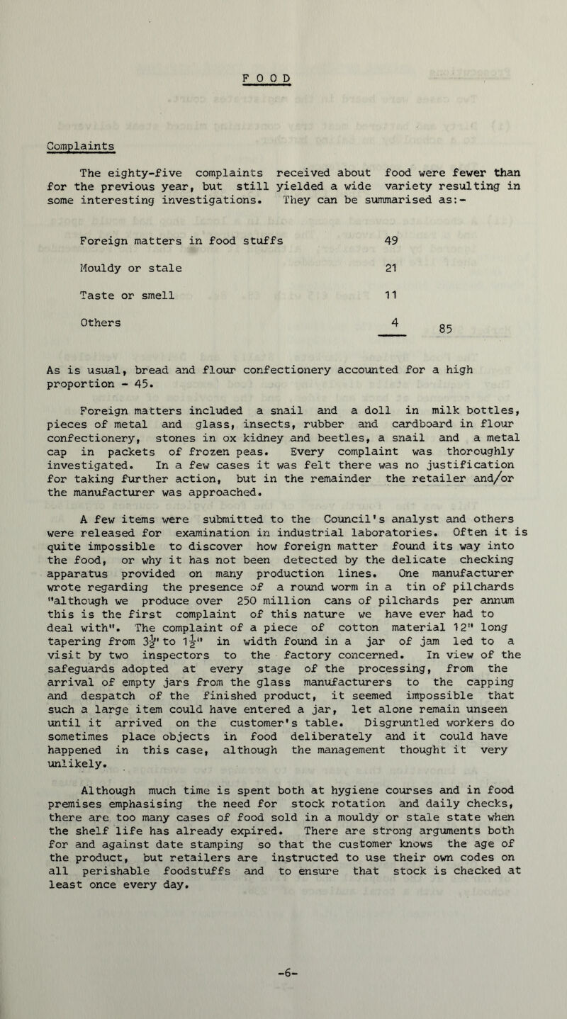 FOOD Complaints The eighty-five complaints received about food were fewer than for the previous year, but still yielded a wide variety resulting in some interesting investigations. They can be summarised as:- Foreign matters in food stuffs 49 Mouldy or stale 21 Taste or smell 11 Others 4 As is usual, bread and flour confectionery accounted for a high proportion - 45. Foreign matters included a snail and a doll in milk bottles, pieces of metal and glass, insects, rubber and cardboard in flour confectionery, stones in ox kidney and beetles, a snail and a metal cap in packets of frozen peas. Every complaint was thoroughly investigated. In a few cases it was felt there was no justification for taking further action, but in the remainder the retailer and/or the manufacturer was approached. A few items were submitted to the Council's analyst and others were released for examination in industrial laboratories. Often it is quite impossible to discover how foreign matter found its way into the food, or why it has not been detected by the delicate checking apparatus provided on many production lines. One manufacturer wrote regarding the presence of a round worm in a tin of pilchards although we produce over 250 million cans of pilchards per annum this is the first complaint of this nature we have ever had to deal with. The complaint of a piece of cotton material 12 long tapering from 3^' to 1^ in width found in a jar of jam led to a visit by two inspectors to the factory concerned. In view of the safeguards adopted at every stage of the processing, from the arrival of empty jars from the glass manufacturers to the capping and despatch of the finished product, it seemed impossible that such a large item could have entered a jar, let alone remain unseen until it arrived on the customer's table. Disgruntled workers do sometimes place objects in food deliberately and it could have happened in this case, although the management thought it very unlikely. Although much time is spent both at hygiene courses and in food premises emphasising the need for stock rotation and daily checks, there are too many cases of food sold in a mouldy or stale state when the shelf life has already expiired. There are strong arguments both for and against date stamping so that the customer knows the age of the product, but retailers are instructed to use their own codes on all perishable foodstuffs and to ensure that stock is checked at least once every day. -6-