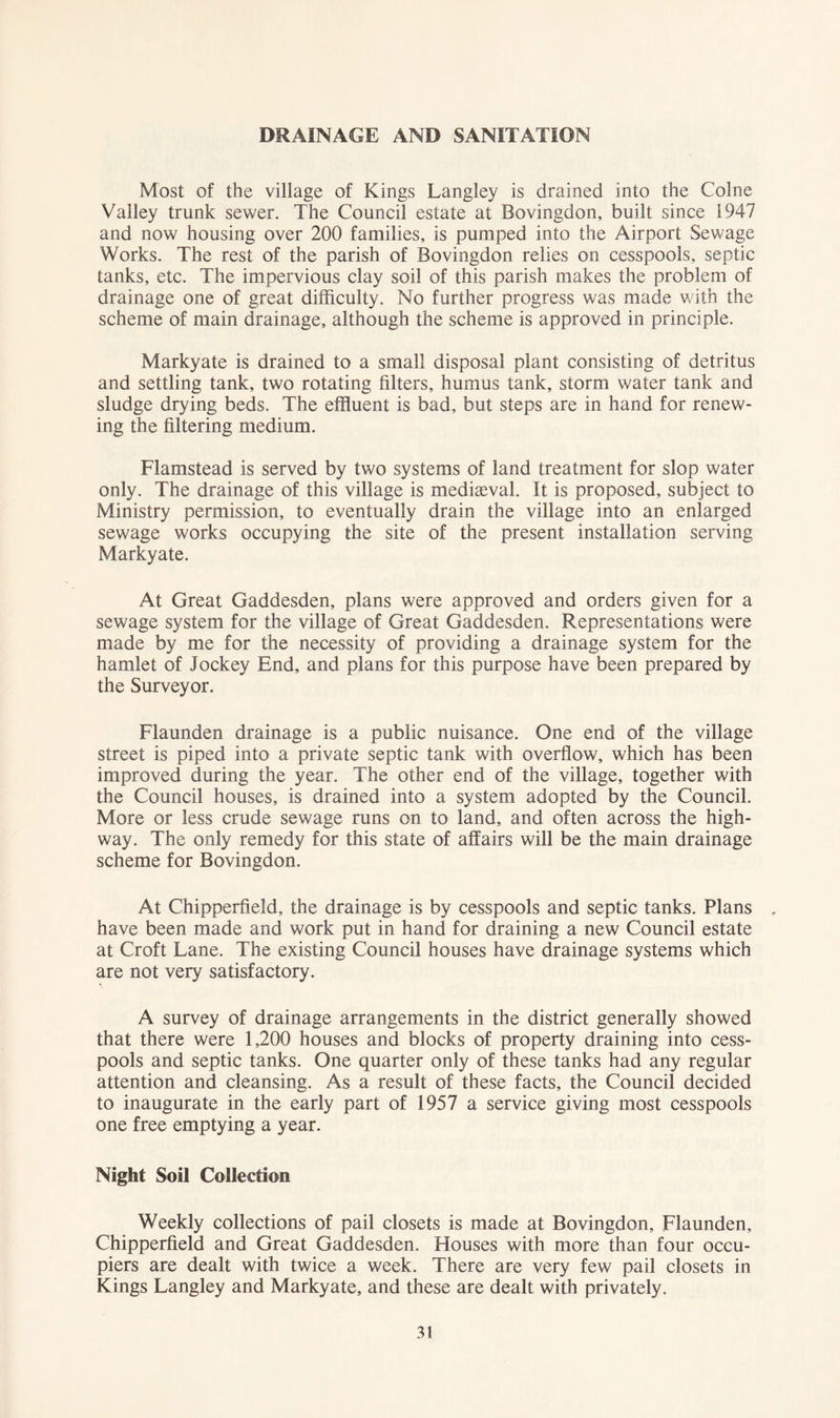 DRAINAGE AND SANITATION Most of the village of Kings Langley is drained into the Colne Valley trunk sewer. The Council estate at Bovingdon, built since 1947 and now housing over 200 families, is pumped into the Airport Sewage Works. The rest of the parish of Bovingdon relies on cesspools, septic tanks, etc. The impervious clay soil of this parish makes the problem of drainage one of great difficulty. No further progress was made Vvdth the scheme of main drainage, although the scheme is approved in principle. Markyate is drained to a small disposal plant consisting of detritus and settling tank, two rotating filters, humus tank, storm water tank and sludge drying beds. The effluent is bad, but steps are in hand for renew- ing the filtering medium. Flamstead is served by two systems of land treatment for slop water only. The drainage of this village is mediaeval. It is proposed, subject to Ministry permission, to eventually drain the village into an enlarged sewage works occupying the site of the present installation serving Markyate. At Great Gaddesden, plans were approved and orders given for a sewage system for the village of Great Gaddesden. Representations were made by me for the necessity of providing a drainage system for the hamlet of Jockey End, and plans for this purpose have been prepared by the Surveyor. Flaunden drainage is a public nuisance. One end of the village street is piped into a private septic tank with overflow, which has been improved during the year. The other end of the village, together with the Council houses, is drained into a system adopted by the Council. More or less crude sewage runs on to land, and often across the high- way. The only remedy for this state of affairs will be the main drainage scheme for Bovingdon. At Chipperfield, the drainage is by cesspools and septic tanks. Plans . have been made and work put in hand for draining a new Council estate at Croft Lane. The existing Council houses have drainage systems which are not very satisfactory. A survey of drainage arrangements in the district generally showed that there were 1,200 houses and blocks of property draining into cess- pools and septic tanks. One quarter only of these tanks had any regular attention and cleansing. As a result of these facts, the Council decided to inaugurate in the early part of 1957 a service giving most cesspools one free emptying a year. Night Soil Collection Weekly collections of pail closets is made at Bovingdon, Flaunden, Chipperfield and Great Gaddesden. Houses with more than four occu- piers are dealt with twice a week. There are very few pail closets in Kings Langley and Markyate, and these are dealt with privately.