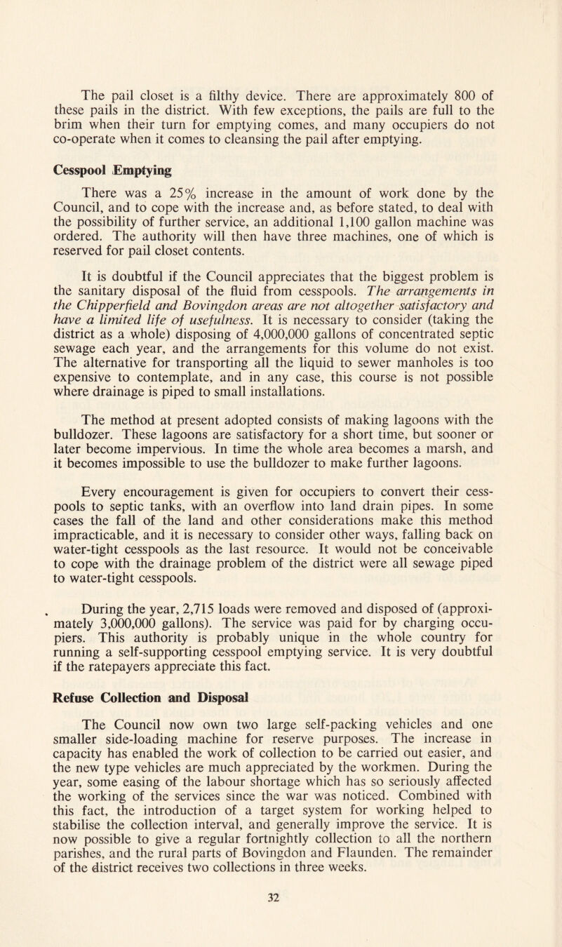 The pail closet is a filthy device. There are approximately 800 of these pails in the district. With few exceptions, the pails are full to the brim when their turn for emptying comes, and many occupiers do not co-operate when it comes to cleansing the pail after emptying. Cesspool Emptying There was a 25% increase in the amount of work done by the Council, and to cope with the increase and, as before stated, to deal with the possibility of further service, an additional 1,100 gallon machine was ordered. The authority will then have three machines, one of which is reserved for pail closet contents. It is doubtful if the Council appreciates that the biggest problem is the sanitary disposal of the fluid from cesspools. The arrangements in the Chipperfield and Bovingdon areas are not altogether satisfactory and have a limited life of usefulness. It is necessary to consider (taking the district as a whole) disposing of 4,000,000 gallons of concentrated septic sewage each year, and the arrangements for this volume do not exist. The alternative for transporting all the liquid to sewer manholes is too expensive to contemplate, and in any case, this course is not possible where drainage is piped to small installations. The method at present adopted consists of making lagoons with the bulldozer. These lagoons are satisfactory for a short time, but sooner or later become impervious. In time the whole area becomes a marsh, and it becomes impossible to use the bulldozer to make further lagoons. Every encouragement is given for occupiers to convert their cess- pools to septic tanks, with an overflow into land drain pipes. In some cases the fall of the land and other considerations make this method impracticable, and it is necessary to consider other ways, falling back on water-tight cesspools as the last resource. It would not be conceivable to cope with the drainage problem of the district were all sewage piped to water-tight cesspools. During the year, 2,715 loads were removed and disposed of (approxi- mately 3,000,000 gallons). The service was paid for by charging occu- piers. This authority is probably unique in the whole country for running a self-supporting cesspool emptying service. It is very doubtful if the ratepayers appreciate this fact. Refuse Collection and Disposal The Council now own two large self-packing vehicles and one smaller side-loading machine for reserve purposes. The increase in capacity has enabled the work of collection to be carried out easier, and the new type vehicles are much appreciated by the workmen. During the year, some easing of the labour shortage which has so seriously affected the working of the services since the war was noticed. Combined with this fact, the introduction of a target system for working helped to stabilise the collection interval, and generally improve the service. It is now possible to give a regular fortnightly collection to all the northern parishes, and the rural parts of Bovingdon and Flaunden. The remainder of the district receives two collections in three weeks.