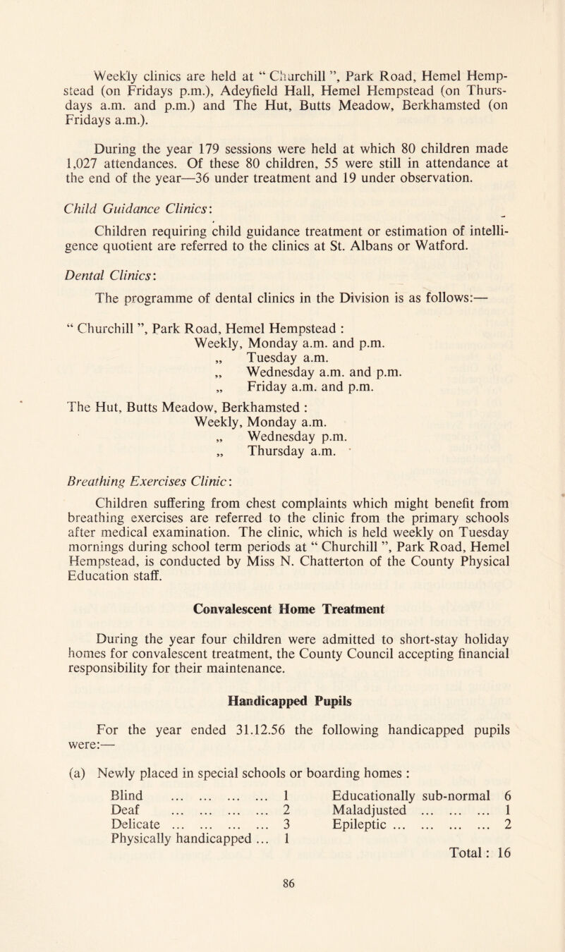 Weekly clinics are held at “ Churchill ”, Park Road, Hemel Hemp- stead (on Fridays p.m.), Adeyfield Hall, Hemel Hempstead (on Thurs- days a.m. and p.m.) and The Hut, Butts Meadow, Berkhamsted (on Fridays a.m.). During the year 179 sessions were held at which 80 children made 1,027 attendances. Of these 80 children, 55 were still in attendance at the end of the year—36 under treatment and 19 under observation. Child Guidance Clinics: Children requiring child guidance treatment or estimation of intelli- gence quotient are referred to the clinics at St. Albans or Watford. Dental Clinics: The programme of dental clinics in the Division is as follows:— “ Churchill ”, Park Road, Hemel Hempstead : Weekly, Monday a.m. and p.m. „ Tuesday a.m. „ Wednesday a.m. and p.m. „ Friday a.m. and p.m. The Hut, Butts Meadow, Berkhamsted : Weekly, Monday a.m. Wednesday p.m. „ Thursday a.m. • Breathing Exercises Clinic: Children suffering from chest complaints which might benefit from breathing exercises are referred to the clinic from the primary schools after medical examination. The clinic, which is held weekly on Tuesday mornings during school term periods at “ Churchill ”, Park Road, Hemel Hempstead, is conducted by Miss N. Chatterton of the County Physical Education staff. Convalescent Home Treatment During the year four children were admitted to short-stay holiday homes for convalescent treatment, the County Council accepting financial responsibility for their maintenance. Handicapped Pupils For the year ended 31.12.56 the following handicapped pupils were:— (a) Newly placed in special schools or boarding homes : Blind 1 Educationally sub-normal 6 i-9eaf ... ... ... ... 2 Maladjusted 1 Delicate 3 Epileptic 2 Physically handicapped ... 1 Total: 16