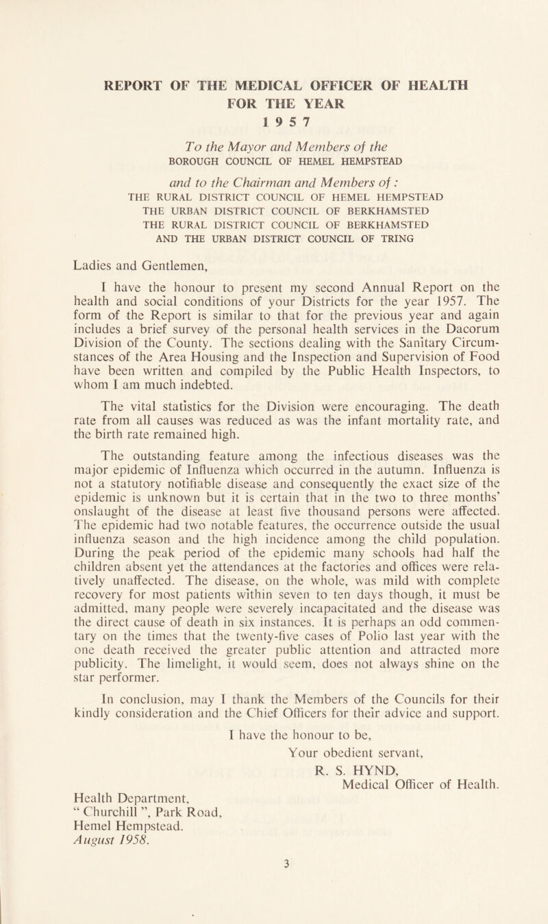 REPORT OF THE MEDICAL OFFICER OF HEALTH FOR THE YEAR 19 5 7 To the Mayor and Members of the BOROUGH COUNCIL OF HEMEL HEMPSTEAD and to the Chairman and Members of : THE RURAL DISTRICT COUNCIL OF HEMEL HEMPSTEAD THE URBAN DISTRICT COUNCIL OF BERKHAMSTED THE RURAL DISTRICT COUNCIL OF BERKHAMSTED AND THE URBAN DISTRICT COUNCIL OF TRING Ladies and Gentlemen, I have the honour to present my second Annual Report on the health and social conditions of your Districts for the year 1957. The form of the Report is similar to that for the previous year and again includes a brief survey of the personal health services in the Dacorum Division of the County. The sections dealing with the Sanitary Circum- stances of the Area Housing and the Inspection and Supervision of Food have been written and compiled by the Public Health Inspectors, to whom I am much indebted. The vital statistics for the Division were encouraging. The death rate from all causes was reduced as was the infant mortality rate, and the birth rate remained high. The outstanding feature among the infectious diseases was the major epidemic of Influenza which occurred in the autumn. Influenza is not a statutory notifiable disease and consequently the exact size of the epidemic is unknown but it is certain that in the two to three months’ onslaught of the disease at least five thousand persons were affected. The epidemic had two notable features, the occurrence outside the usual influenza season and the high incidence among the child population. During the peak period of the epidemic many schools had half the children absent yet the attendances at the factories and offices were rela- tively unaffected. The disease, on the whole, was mild with complete recovery for most patients within seven to ten days though, it must be admitted, many people were severely incapacitated and the disease was the direct cause of death in six instances. It is perhaps an odd commen- tary on the times that the twenty-five cases of Polio last year with the one death received the greater public attention and attracted more publicity. The limelight, it would seem, does not always shine on the star performer. In conclusion, may I thank the Members of the Councils for their kindly consideration and the Chief Officers for their advice and support. I have the honour to be. Your obedient servant, R. S. HYND, Medical Officer of Health. Health Department, “ Churchill ”, Park Road, Hemel Hempstead. August 1958.