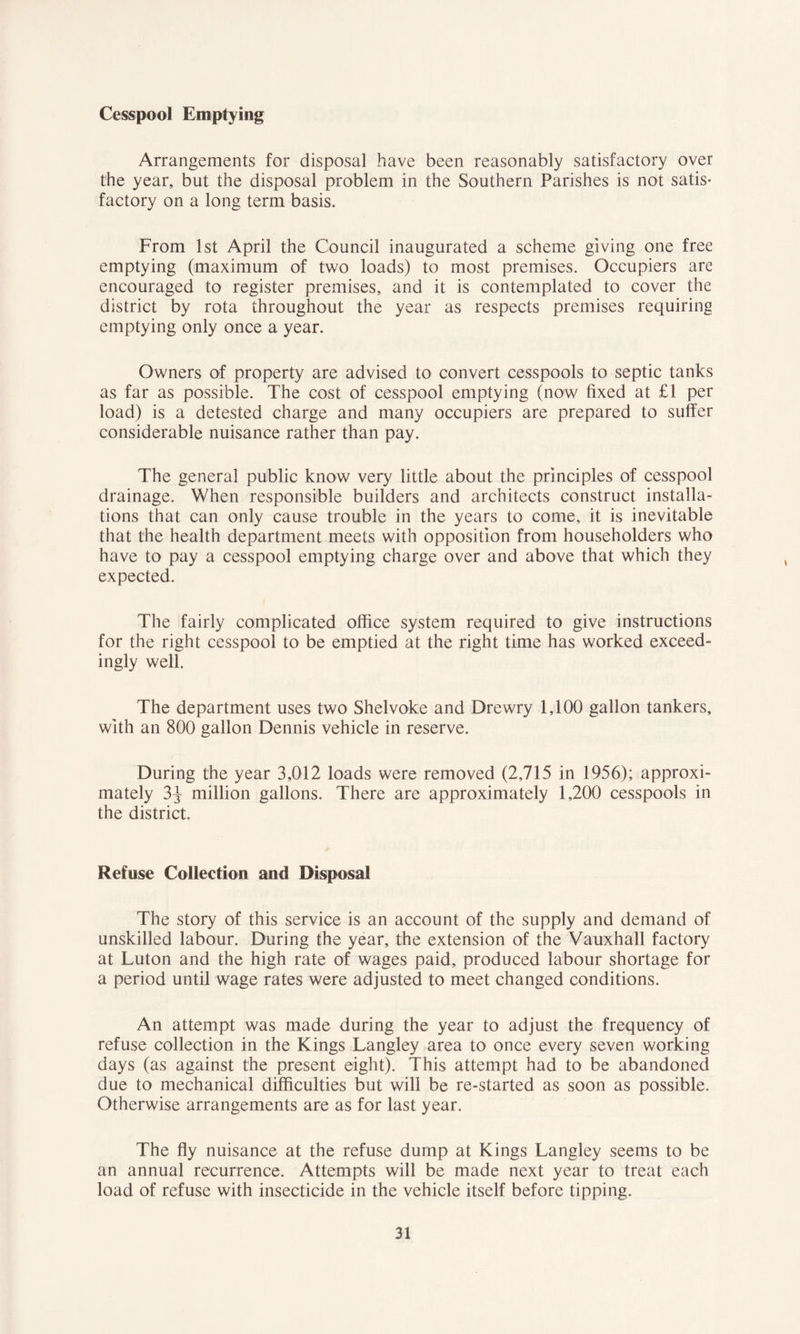 Cesspool Emptying Arrangements for disposal have been reasonably satisfactory over the year, but the disposal problem in the Southern Parishes is not satis- factory on a long term basis. From 1st April the Council inaugurated a scheme giving one free emptying (maximum of two loads) to most premises. Occupiers are encouraged to register premises, and it is contemplated to cover the district by rota throughout the year as respects premises requiring emptying only once a year. Owners of property are advised to convert cesspools to septic tanks as far as possible. The cost of cesspool emptying (now fixed at £1 per load) is a detested charge and many occupiers are prepared to suffer considerable nuisance rather than pay. The general public know very little about the principles of cesspool drainage. When responsible builders and architects construct installa- tions that can only cause trouble in the years to come, it is inevitable that the health department meets with opposition from householders who have to pay a cesspool emptying charge over and above that which they expected. The fairly complicated office system required to give instructions for the right cesspool to be emptied at the right time has worked exceed- ingly well. The department uses two Shelvoke and Drewry 1,100 gallon tankers, with an 800 gallon Dennis vehicle in reserve. During the year 3,012 loads were removed (2,715 in 1956); approxi- mately 3} million gallons. There are approximately 1,200 cesspools in the district. Refuse Collection and Disposal The story of this service is an account of the supply and demand of unskilled labour. During the year, the extension of the Vauxhall factory at Luton and the high rate of wages paid, produced labour shortage for a period until wage rates were adjusted to meet changed conditions. An attempt was made during the year to adjust the frequency of refuse collection in the Kings Langley area to once every seven working days (as against the present eight). This attempt had to be abandoned due to mechanical difficulties but will be re-started as soon as possible. Otherwise arrangements are as for last year. The fly nuisance at the refuse dump at Kings Langley seems to be an annual recurrence. Attempts will be made next year to treat each load of refuse with insecticide in the vehicle itself before tipping.