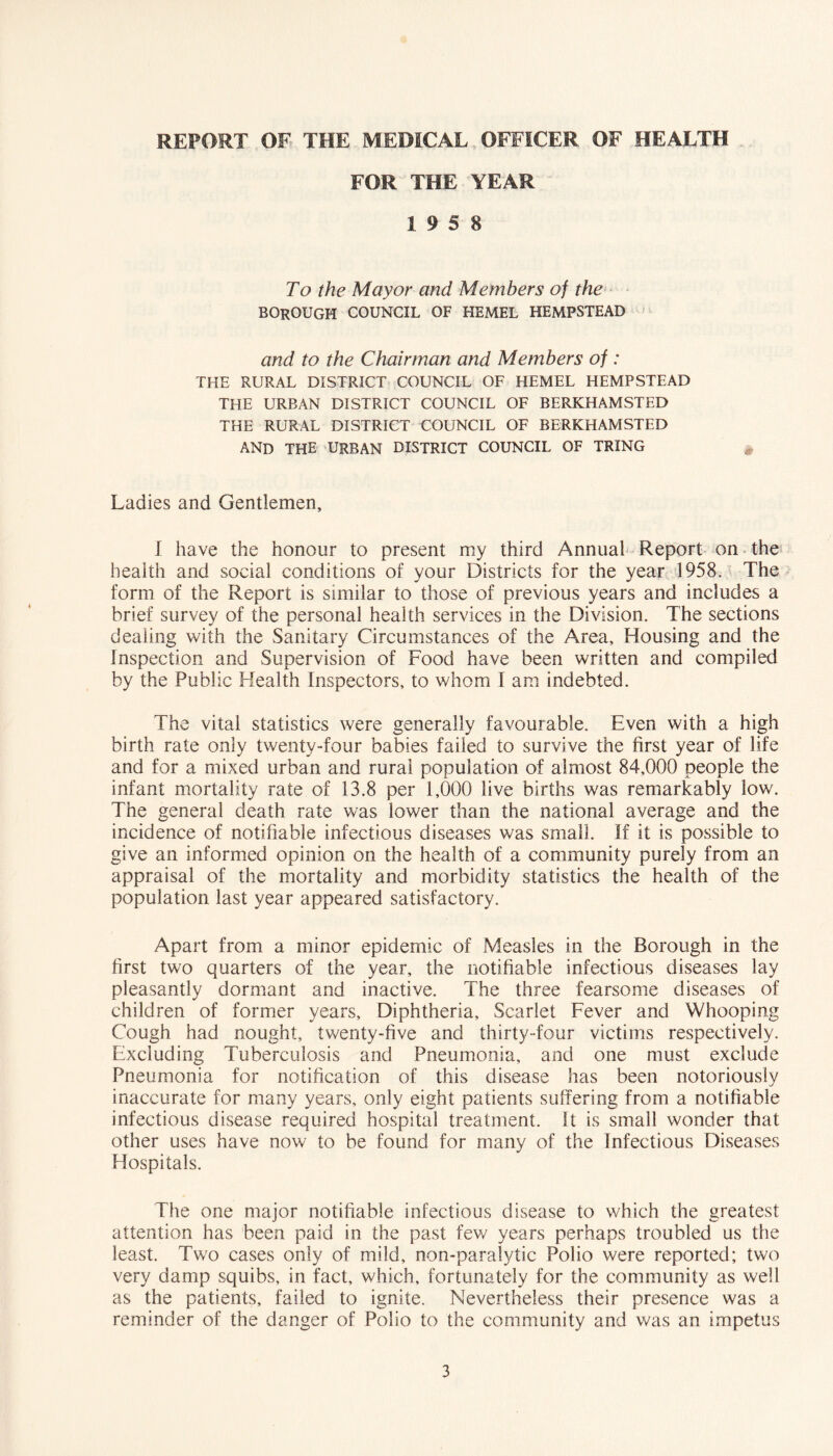 REPORT OF THE MEDICAL OFFICER OF HEALTH FOR THE YEAR 19 5 8 To the Mayor and Members of the borough council of HEMEL HEMPSTEAD and to the Chairman and Members of : THE RURAL DISTRICT COUNCIL OF HEMEL HEMPSTEAD THE URBAN DISTRICT COUNCIL OF BERKHAMSTED THE RURAL DISTRICT COUNCIL OF BERKHAMSTED and the urban district council of TRING Ladies and Gentlemen, 1 have the honour to present my third Annual Report on thei health and social conditions of your Districts for the year 1958. The form of the Report is similar to those of previous years and includes a brief survey of the personal health services in the Division. The sections dealing with the Sanitary Circumstances of the Area, Housing and the Inspection and Supervision of Food have been written and compiled by the Public Health Inspectors, to whom I am indebted. The vital statistics were generally favourable. Even with a high birth rate only twenty-four babies failed to survive the first year of life and for a mixed urban and rural population of almost 84,000 people the infant mortality rate of 13.8 per 1,000 live births was remarkably low. The general death rate was lower than the national average and the incidence of notifiable infectious diseases was small. If it is possible to give an informed opinion on the health of a community purely from an appraisal of the mortality and morbidity statistics the health of the population last year appeared satisfactory. Apart from a minor epidemic of Measles in the Borough in the first two quarters of the year, the notifiable infectious diseases lay pleasantly dormant and inactive. The three fearsome diseases of children of former years. Diphtheria, Scarlet Fever and Whooping Cough had nought, twenty-five and thirty-four victims respectively. Excluding Tuberculosis and Pneumonia, and one must exclude Pneumonia for notification of this disease has been notoriously inaccurate for many years, only eight patients suffering from a notifiable infectious disease required hospital treatment, it is small wonder that other uses have now to be found for many of the Infectious Diseases Hospitals. The one major notifiable infectious disease to which the greatest attention has been paid in the past few years perhaps troubled us the least. Two cases only of mild, non-paralytic Polio were reported; tvs^o very damp squibs, in fact, which, fortunately for the community as well as the patients, failed to ignite. Nevertheless their presence was a reminder of the danger of Polio to the community and v/as an impetus