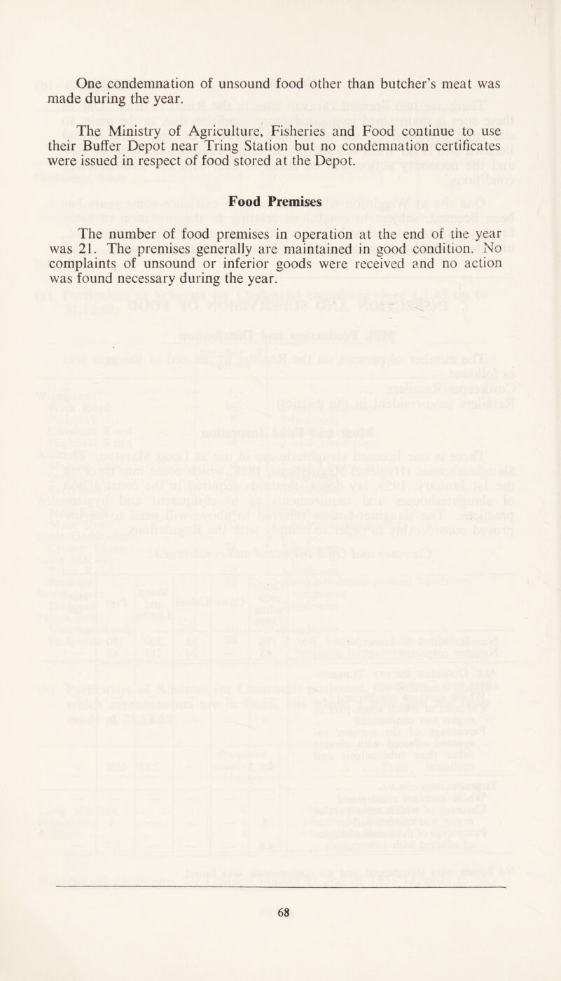 One condemnation of unsound food other than butcher’s meat was made during the year. The Ministry of Agriculture, Fisheries and Food continue to use their Buffer Depot near Tring Station but no condemnation certificates were issued in respect of food stored at the Depot. Food Premises The number of food premises in operation at the end of the year was 21. The premises generally are maintained in good condition. No complaints of unsound or inferior goods were received and no action was found necessary during the year.