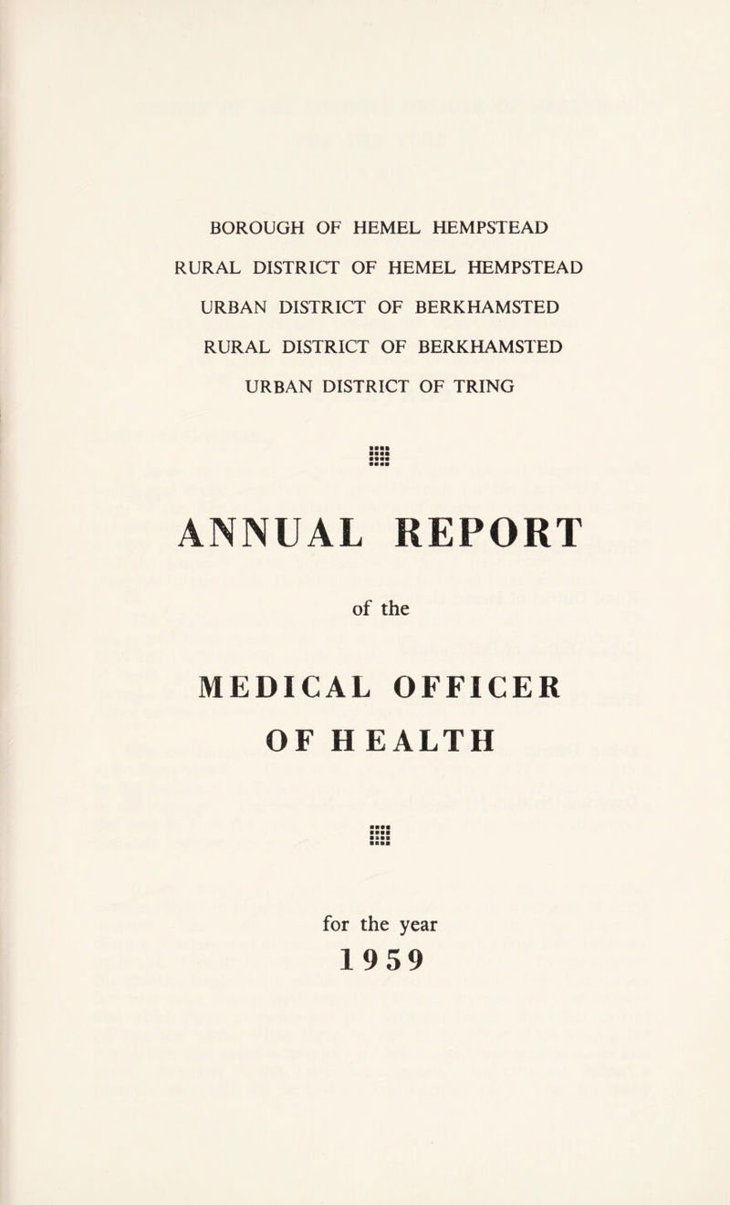 BOROUGH OF HEMEL HEMPSTEAD RURAL DISTRICT OF HEMEL HEMPSTEAD URBAN DISTRICT OF BERKHAMSTED RURAL DISTRICT OF BERKHAMSTED URBAN DISTRICT OF TRING 1881 ■ ■■■ ANN UAL RE PORT of the MEDICAL OFFICER OF HEALTH **»• ■ aaa S«3S* for the year 1959