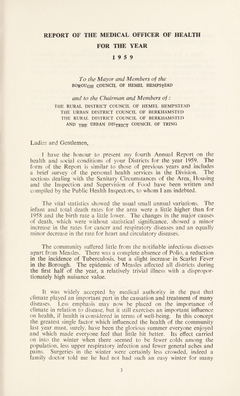 REPORT OF THE MEDICAL OFFICER OF HEALTH FOR THE YEAR 19 5 9 To the Mayor and Members of the borough council of hemel HEMPStEAD and to the Chairman and Members of : THE RURAL DISTRICT COUNCIL OF HEMEL HEMPSTEAD THE URBAN DISTRICT COUNCIL OF BERKHAMSTED THE RURAL DISTRICT COUNCIL OF BERKHAMSTED AND Thf, URBAN L>ISTRICT COUNCIL OF TRING Ladies and Gentlemen, 1 have the honour to present my fourth Annual Report on the health and social conditions of your Districts for the year 1959. The form of the Report is similar to those of previous years and includes a brief survey of the personal health services in the Division. The sections dealing with the Sanitary Circumstances of the Area, Housing and the Inspection and Supervision of Food have been written and compiled by the Public Health Inspectors, to whom I am indebted. The vital statistics showed the usual small annual variations. The infant and total death rates for the area were a little higher than for 1958 and the birth rate a little lower. The changes in the major causes of death, which were without statistical significance, showed a minor increase in the rates for cancer and respiratory diseases and an equally minor decrease in the rate for heart and circulatory diseases. The community suffered little from the notifiable infectious diseases apart from Measles. There was a complete absence of Polio, a reduction in the incidence of Tuberculosis, but a slight increase in Scarlet Fever in the Borough. The epidemic of Measles affected all districts during the first half of the year, a relatively trivial illness with a dispropor- tionately high nuisance value. It was widely accepted by medical authority in the past that climate played an important part in the causation and treatment of many diseases. Less emphasis may now be placed on the importance of climate in relation to disease, but it still exercises an important influence on health, if health is considered in terms of well-being. In this concept the greatest single factor which influenced the health of the community last year must, surely, have been the glorious summer everyone enjoyed and which made everyone feel that little bit better. Its effect carried on into the winter when there seemed to be fewer colds among the population, less upper respiratory infection and fewer general aches and pains. Surgeries in the winter were certainly less crowded, indeed a family doctor told me he had not had such an easy winter for many