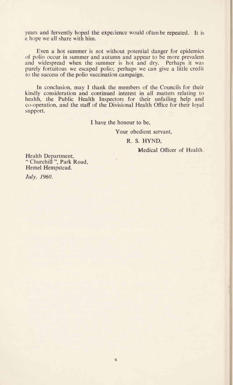 years and fervently hoped the experience would often be repeated. It is a hope we all share with him. Even a hot summer is not without potential danger for epidemics of polio occur in summer and autumn and appear to be more prevalent and widespread when the summer is hot and dry. Perhaps it was purely fortuitous we escaped polio; perhaps we can give a little credit to the success of the polio vaccination campaign. In conclusion, may I thank the members of the Councils for their kindly consideration and continued interest in all matters relating to health, the Public Health Inspectors for their unfailing help and co-operation, and the staff of the Divisional Health Office for their loyal support. I have the honour to be. Health Department, “ Churchill ”, Park Road, Hemel Hempstead. July, 1960. Your obedient servant, R. S. HYND, Medical Officer of Health.