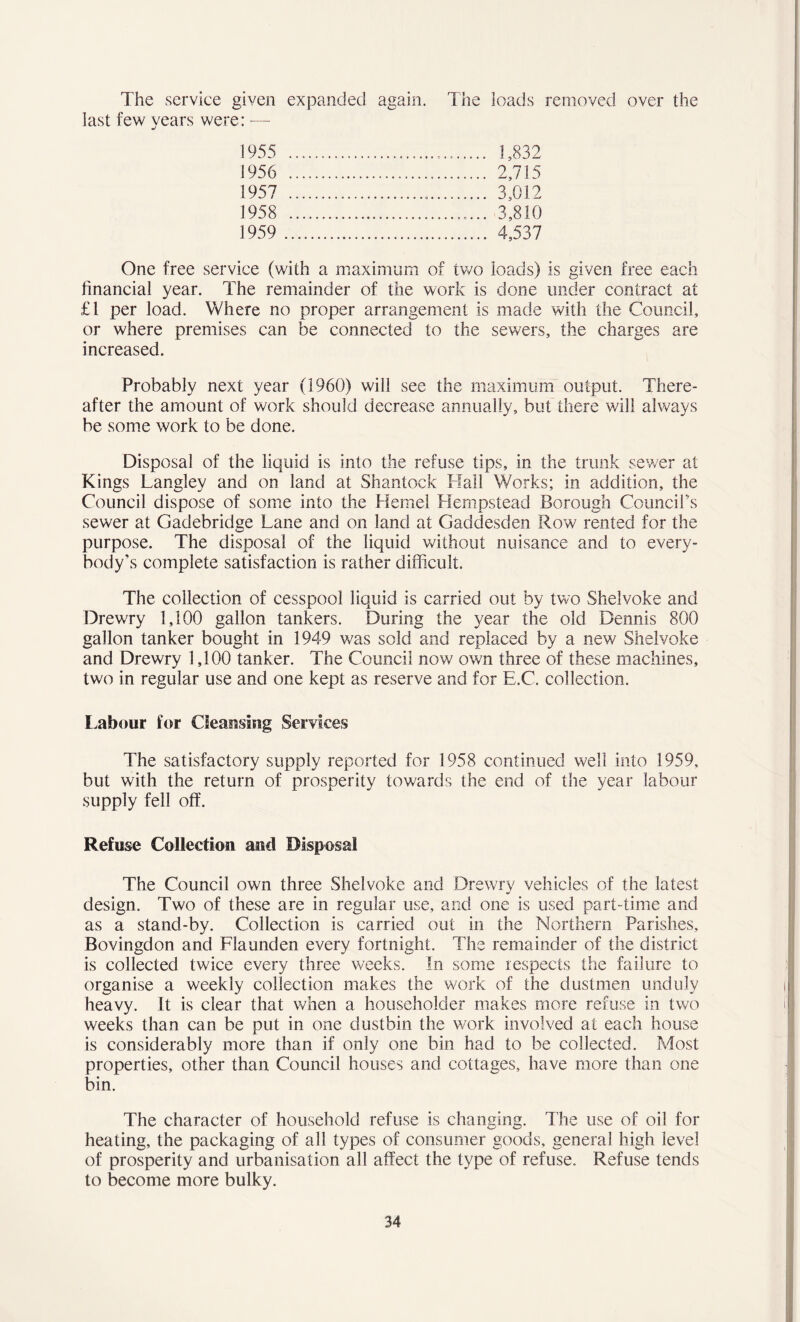 The service given expanded again. The loads removed over the last few years were: — 1955 1,832 1956 2,715 1957 3,012 1958 3,810 1959 4,537 One free service (with a maximum of two loads) is given free each financial year. The remainder of the work is done under contract at £1 per load. Where no proper arrangement is made with the Council, or where premises can be connected to the sewers, the charges are increased. Probably next year (1960) will see the maximum output. There- after the amount of work should decrease annually, but there will always be some work to be done. Disposal of the liquid is into the refuse tips, in the trunk sewer at Kings Langley and on land at Shantock Hall Works; in addition, the Council dispose of some into the Heme! Hempstead Borough Council’s sewer at Gadebridge Lane and on land at Gaddesden Row rented for the purpose. The disposal of the liquid without nuisance and to every- body's complete satisfaction is rather difficult. The collection of cesspool liquid is carried out by two Shelvoke and Drewry 1,100 gallon tankers. During the year the old Dennis 800 gallon tanker bought in 1949 was sold and replaced by a new Shelvoke and Drewry 1,100 tanker. The Council now own three of these machines, two in regular use and one kept as reserve and for E.C. collection. Labour for Cleansing Services The satisfactory supply reported for 1958 continued well into 1959, but with the return of prosperity towards the end of the year labour supply fell off. Refuse Collection and Disposal The Council own three Shelvoke and Drewry vehicles of the latest design. Two of these are in regular use, and one is used part-time and as a stand-by. Collection is carried out in the Northern Parishes, Bovingdon and Flaunden every fortnight. The remainder of the district is collected twice every three weeks. In some respects the failure to organise a weekly collection makes the work of the dustmen unduly heavy. It is clear that when a householder makes more refuse in two weeks than can be put in one dustbin the work involved at each house is considerably more than if only one bin had to be collected. Most properties, other than Council houses and cottages, have more than one bin. The character of household refuse is changing. The use of oil for heating, the packaging of all types of consumer goods, general high level of prosperity and urbanisation all affect the type of refuse. Refuse tends to become more bulky.