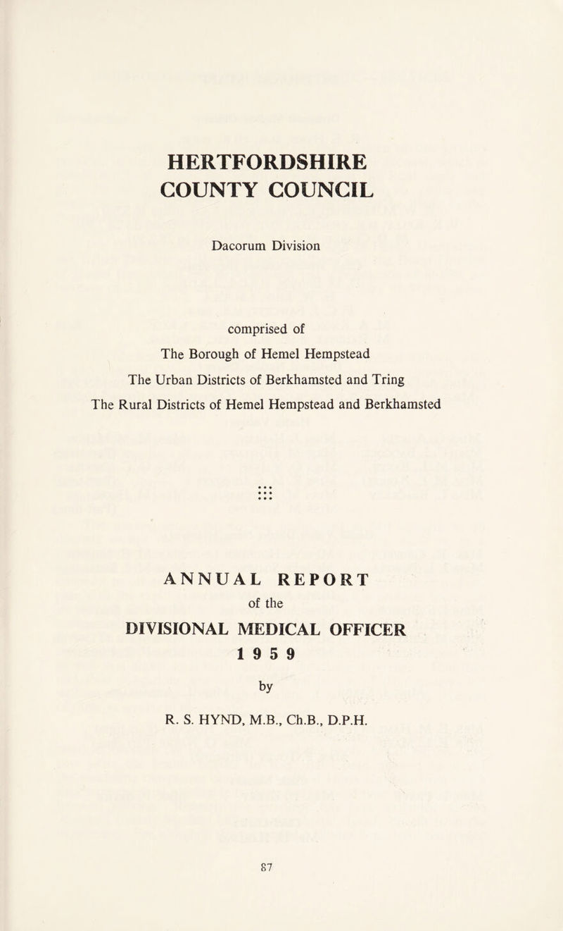 HERTFORDSHIRE COUNTY COUNCIL Dacorum Division comprised of The Borough of Hemel Hempstead The Urban Districts of Berkhamsted and Tring The Rural Districts of Hemel Hempstead and Berkhamsted ANNUAL REPORT of the DIVISIONAL MEDICAL OFFICER 19 5 9 by R. S. HYND, M.B., Ch.B., D.P.H.